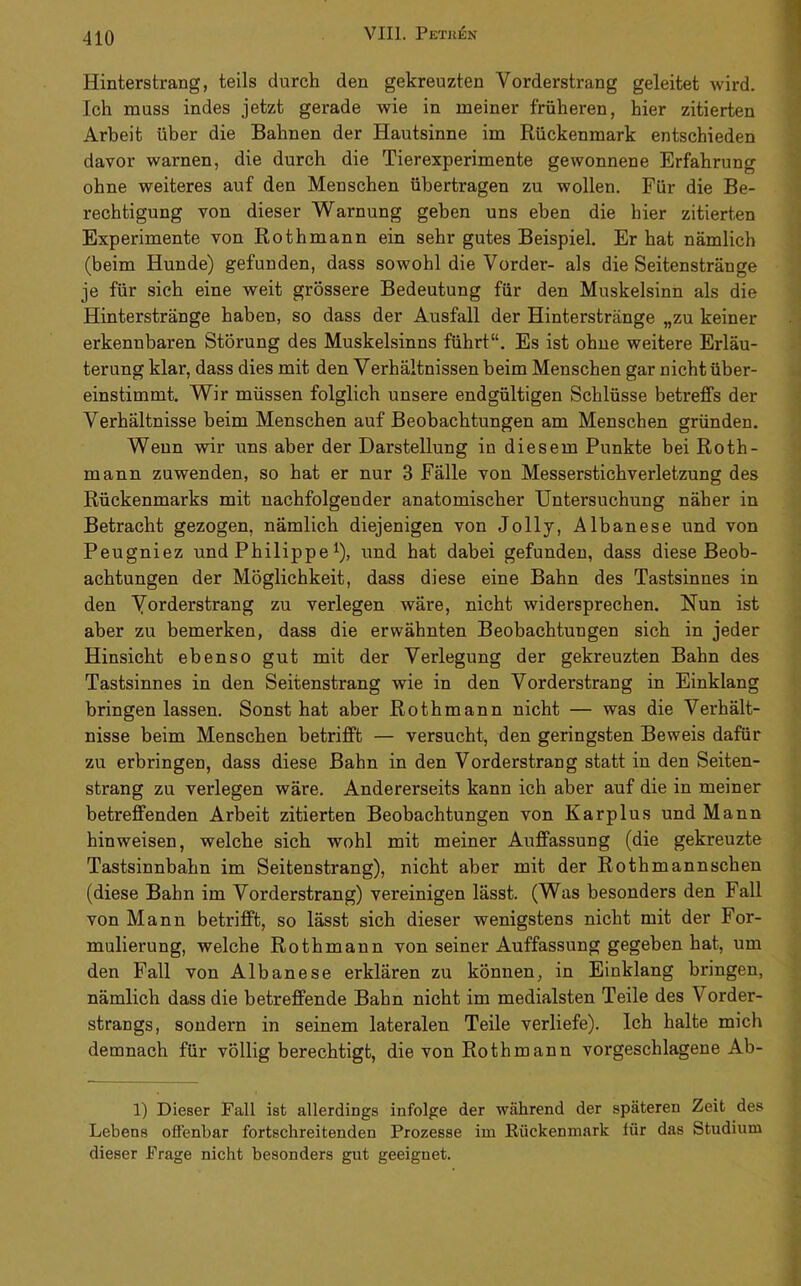 Hinterstrang, teils durch den gekreuzten Vorderstrang geleitet wird. Ich muss indes jetzt gerade wie in meiner früheren, hier zitierten Arbeit über die Bahnen der Hautsinne im Rückenmark entschieden davor warnen, die durch die Tierexperimente gewonnene Erfahrung ohne weiteres auf den Menschen übertragen zu wollen. Für die Be- rechtigung von dieser Warnung geben uns eben die hier zitierten Experimente von Rothmann ein sehr gutes Beispiel. Er hat nämlich (beim Hunde) gefunden, dass sowohl die Vorder- als die Seitenstränge je für sich eine weit grössere Bedeutung für den Muskelsinn als die Hinterstränge haben, so dass der Ausfall der Hinterstränge „zu keiner erkennbaren Störung des Muskelsinns führt“. Es ist ohne weitere Erläu- terung klar, dass dies mit den Verhältnissen beim Menschen gar nicht über- einstimmt. Wir müssen folglich unsere endgültigen Schlüsse betreffs der Verhältnisse beim Menschen auf Beobachtungen am Menschen gründen. Wenn wir uns aber der Darstellung in diesem Punkte bei Roth- mann zuwenden, so hat er nur 3 Fälle von Messerstichverletzung des Rückenmarks mit nachfolgender anatomischer Untersuchung näher in Betracht gezogen, nämlich diejenigen von Jolly, Albanese und von Peugniez und Philippe ^), und hat dabei gefunden, dass diese Beob- achtungen der Möglichkeit, dass diese eine Bahn des Tastsinnes in den Yorderstrang zu verlegen wäre, nicht widersprechen. Nun ist aber zu bemerken, dass die erwähnten Beobachtungen sich in jeder Hinsicht ebenso gut mit der Verlegung der gekreuzten Bahn des Tastsinnes in den Seitenstrang wie in den Vorderstrang in Einklang bringen lassen. Sonst hat aber Rothmann nicht — was die Verhält- nisse beim Menschen betrifft — versucht, den geringsten Beweis dafür zu erbringen, dass diese Bahn in den Vorderstrang statt in den Seiten- strang zu verlegen wäre. Andererseits kann ich aber auf die in meiner betreffenden Arbeit zitierten Beobachtungen von Karplus und Mann hin weisen, welche sich wohl mit meiner Auffassung (die gekreuzte Tastsinnbahn im Seitenstrang), nicht aber mit der Rothmannschen (diese Bahn im Vorderstrang) vereinigen lässt. (Was besonders den Fall von Mann betrifft, so lässt sich dieser wenigstens nicht mit der For- mulierung, welche Rothmann von seiner Auffassung gegeben hat, um den Fall von Albanese erklären zu können, in Einklang bringen, nämlich dass die betreffende Bahn nicht im medialsten Teile des Vorder- strangs, sondern in seinem lateralen Teile verliefe). Ich halte mich demnach für völlig berechtigt, die von Rothmann vorgeschlagene Ab- 1) Dieser Fall ist allerdings infolge der während der späteren Zeit des Lebens offenbar fortschreitenden Prozesse im Rückenmark für das Studium dieser Frage nicht besonders gut geeignet.