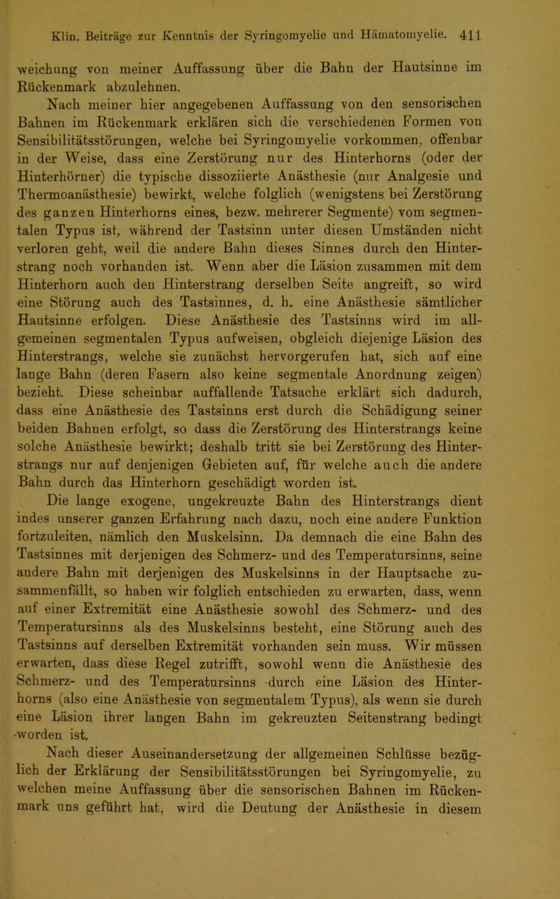 weichung von meiner Auffassung über die Bahn der Hautsinne im Rückenmark abzulehnen. Nach meiner hier angegebenen Auffassung von den sensorischen Bahnen im Rückenmark erklären sich die verschiedenen Formen von Sensibilitätsstörungen, welche bei Syringomyelie Vorkommen, offenbar in der Weise, dass eine Zerstörung nur des Hinterhorns (oder der Hinterhörner) die typische dissoziierte Anästhesie (nur Analgesie und Thermoanästhesie) bewirkt, welche folglich (wenigstens bei Zerstörung des ganzen Hinterhorns eines, bezw. mehrerer Segmente) vom segmen- talen Typus ist, während der Tastsinn unter diesen Umständen nicht verloren geht, weil die andere Bahn dieses Sinnes durch den Hinter- strang noch vorhanden ist. Wenn aber die Läsion zusammen mit dem Hinterhorn auch den Hinterstrang derselben Seite angreift, so wird eine Störung auch des Tastsinnes, d. h. eine Anästhesie sämtlicher Hautsinne erfolgen. Diese Anästhesie des Tastsinns wird im all- gemeinen segmentalen Typus aufweisen, obgleich diejenige Läsion des Hinterstrangs, welche sie zunächst hervorgerufen hat, sich auf eine lange Bahn (deren Fasern also keine segmentale Anordnung zeigen) bezieht. Diese scheinbar auffallende Tatsache erklärt sich dadurch, dass eine Anästhesie des Tastsinns erst durch die Schädigung seiner beiden Bahnen erfolgt, so dass die Zerstörung des Hinterstrangs keine solche Anästhesie bewirkt; deshalb tritt sie bei Zerstörung des Hinter- strangs nur auf denjenigen Gebieten auf, für welche auch die andere Bahn durch das Hinterhorn geschädigt worden ist. Die lange exogene, ungekreuzte Bahn des Hinterstrangs dient indes unserer ganzen Erfahrung nach dazu, noch eine andere Funktion fortzuleiten, nämlich den Muskelsinn. Da demnach die eine Bahn des Tastsinnes mit derjenigen des Schmerz- und des Temperatursinns, seine andere Bahn mit derjenigen des Muskelsinns in der Hauptsache zu- sammenfällt, so haben wir folglich entschieden zu erwarten, dass, wenn auf einer Extremität eine Anästhesie sowohl des Schmerz- und des Temperatursinns als des Muskelsinns besteht, eine Störung auch des Tastsinns auf derselben Extremität vorhanden sein muss. Wir müssen erwarten, dass diese Regel zutrifft, sowohl wenn die Anästhesie des Schmerz- und des Temperatursinns durch eine Läsion des Hinter- horns (also eine Anästhesie von segmentalem Typus), als wenn sie durch eine Läsion ihrer langen Bahn im gekreuzten Seitenstrang bedingt •worden ist. Nach dieser Auseinandersetzung der allgemeinen Schlüsse bezüg- lich der Erklärung der Sensibilitätsstörungen bei Syringomyelie, zu welchen meine Auffassung über die sensorischen Bahnen im Rücken- mark uns geführt hat, wird die Deutung der Anästhesie in diesem