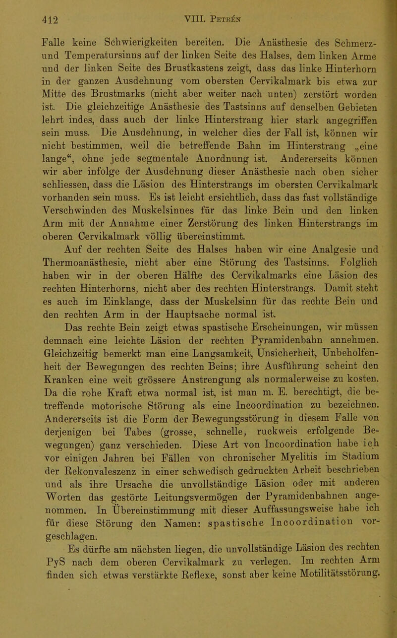 Falle keine Schwierigkeiten bereiten. Die Anästhesie des Schmerz- und Temperatursinns auf der linken Seite des Halses, dem linken Arme und der linken Seite des Brustkastens zeigt, dass das linke Hinterhorn in der ganzen Ausdehnung vom obersten Cervikalmark bis etwa zur Mitte des Brustmarks (nicht aber weiter nach unten) zerstört worden ist. Die gleichzeitige Anästhesie des Tastsinns auf denselben Gebieten lehrt indes, dass auch der linke Hinterstrang hier stark angegriffen sein muss. Die Ausdehnung, in welcher dies der Fall ist, können wir nicht bestimmen, weil die betreffende Bahn im Hinterstrang „eine lange“, ohne jede segmentale Anordnung ist. Andererseits können wir aber infolge der Ausdehnung dieser Anästhesie nach oben sicher schliessen, dass die Läsion des Hinterstrangs im obersten Cervikalmark vorhanden sein muss. Es ist leicht ersichtlich, dass das fast vollständige Verschwinden des Muskelsinnes für das linke Bein und den linken Arm mit der Annahme einer Zerstörung des linken Hinterstrangs im oberen Cervikalmark völlig übereinstimmt. Auf der rechten Seite des Halses haben wir eine Analgesie und Thermoanästhesie, nicht aber eine Störung des Tastsinns. Folglich haben wir in der oberen Hälfte des Cervikalmarks eine Läsion des rechten Hinterhorns, nicht aber des rechten Hinterstrangs. Damit steht es auch im Einklänge, dass der Muskelsinn für das rechte Bein und den rechten Arm in der Hauptsache normal ist. Das rechte Bein zeigt etwas spastische Erscheinungen, wir müssen demnach eine leichte Läsion der rechten Pyramidenbahn annehmen. Gleichzeitig bemerkt man eine Langsamkeit, Unsicherheit, Unbeholfen- heit der Bewegungen des rechten Beins; ihre Ausführung scheint den Kranken eine weit grössere Anstrengung als normalerweise zu kosten. Da die rohe Kraft etwa normal ist, ist man m. E. berechtigt, die be- treffende motorische Störung als eine Incoordinatiou zu bezeichnen. Andererseits ist die Form der Bewegungsstörung in diesem Falle von derjenigen bei Tabes (grosse, schnelle, ruckweis erfolgende Be- wegungen) ganz verschieden. Diese Art von Incoordination habe ich vor einigen Jahren bei Fällen von chronischer Myelitis im Stadium der Rekonvaleszenz in einer schwedisch gedruckten Arbeit beschrieben und als ihre Ursache die unvollständige Läsion oder mit anderen Worten das gestörte Leitungsvermögen der Pyramidenbahnen ange- nommen. In Übereinstimmung mit dieser Auffassungsweise habe ich für diese Störung den Namen: spastische Incoordination vor- geschlagen. Es dürfte am nächsten liegen, die unvollständige Läsion des rechten PyS nach dem oberen Cervikalmark zu verlegen. Im rechten Arm finden sich etwas verstärkte Reflexe, sonst aber keine Motilitätsstörung.