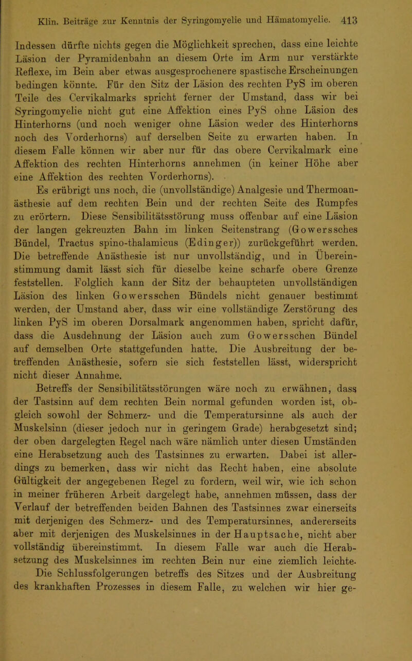 Indessen dürfte nichts gegen die Möglichkeit sprechen, dass eine leichte Läsion der Pyramidenbahn an diesem Orte im Arm nur verstärkte Reflexe, im Bein aber etwas ausgesprochenere spastische Erscheinungen bedingen könnte. Für den Sitz der Läsion des rechten PyS im oberen Teile des Cervikalmarks spricht ferner der Umstand, dass wir bei Syringomyelie nicht gut eine Affektion eines PyS ohne Läsion des Hinterhorns (und noch weniger ohne Läsion weder des Hinterhorns noch des Vorderhorns) auf derselben Seite zu erwarten haben. In diesem Falle können wir aber nur für das obere Cervikalmark eine Affektion des rechten Hinterhorns annehmen (in keiner Höhe aber eine Affektion des rechten Vorderhorns). Es erübrigt uns noch, die (unvollständige) Analgesie und Thermoan- ästhesie auf dem rechten Bein und der rechten Seite des Rumpfes zu erörtern. Diese Sensibilitätsstörung muss offenbar auf eine Läsion der langen gekreuzten Bahn im linken Seitenstrang (Gowerssches Bündel, Tractus spino-thalamicus (Edinger)) zurückgeführt werden. Die betreffende Anästhesie ist nur unvollständig, und in Überein- stimmung damit lässt sich für dieselbe keine scharfe obere Grenze feststellen. Folglich kann der Sitz der behaupteten unvollständigen Läsion des linken Gowersschen Bündels nicht genauer bestimmt werden, der Umstand aber, dass wir eine vollständige Zerstörung des linken PyS im oberen Dorsalmark angenommen haben, spricht dafür, dass die Ausdehnung der Läsion auch zum Gowersschen Bündel auf demselben Orte stattgefunden hatte. Die Ausbreitung der be- treffenden Anästhesie, sofern sie sich feststellen lässt, widerspricht nicht dieser Annahme. Betreffs der Sensibilitätsstörungen wäre noch zu erwähnen, dass der Tastsinn auf dem rechten Bein normal gefunden worden ist, ob- gleich sowohl der Schmerz- und die Temperatursinne als auch der Muskelsinn (dieser jedoch nur in geringem Grade) herabgesetzt sind; der oben dargelegten Regel nach wäre nämlich unter diesen Umständen eine Herabsetzung auch des Tastsinnes zu erwarten. Dabei ist aller- dings zu bemerken, dass wir nicht das Recht haben, eine absolute Gültigkeit der angegebenen Regel zu fordern, weil wir, wie ich schon in meiner früheren Arbeit dargelegt habe, annehmen müssen, dass der Verlauf der betreffenden beiden Bahnen des Tastsinnes zwar einerseits mit derjenigen des Schmerz- und des Temperatursinnes, andererseits aber mit derjenigen des Muskelsinnes in der Hauptsache, nicht aber vollständig übereinstimmt. In diesem Falle war auch die Herab- setzung des Muskelsinnes im rechten Bein nur eine ziemlich leichte- Die Schlussfolgerungen betreffs des Sitzes und der Ausbreitung des krankhaften Prozesses in diesem Falle, zu welchen wir hier ge-