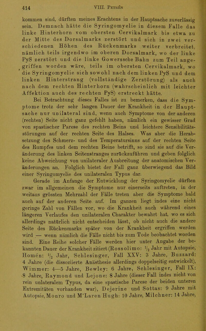 4T kommen sind, dürften meines Erachtens in der Hauptsache zuverlässig sein. Demnach hätte die Syringomyelie in diesem Falle das linke Hinterhorn vom obersten Cervikalmark bis etwa zu ; der Mitte des Dorsalmarks zerstört und sich in zwei ver- schiedenen Höhen des Rückenmarks weiter verbreitet, nämlich teils irgendwo im oberen Dorsalmark, wo der linke ^ PyS zerstört und die linke Gowerssche Bahn zum Teil ange- griffen worden wäre, teils im obersten Cervikalmark, wo die Syringomyelie sich sowohl nach dem linken PyS und dem r* linken Hinterstrang (vollständige Zerstörung) als auch , nach dem rechten Hinterhorn (wahrscheinlich mit leichter A Affektion auch des rechten PyS) erstreckt hätte. Bei Betrachtung dieses Falles ist zu bemerken, dass die Sym- 1 ptome trotz der sehr langen Dauer der Krankheit in der Haupt- j Sache nur unilateral sind, wenn auch Symptome von der anderen (rechten) Seite nicht ganz gefehlt haben, nämlich ein gewisser Grad von spastischer Parese des rechten Beins und leichtere Sensibilitäts- störungen auf der rechten Seite des Halses. Was aber die Herab- setzung des Schmerz- und des Temperatursinns auf der rechten Seite des Rumpfes und dem rechten Beine betrifft, so sind sie auf die Ver- änderung des linken Seitenstranges zurückzuführen und geben folglich keine Abweichung von unilateraler Ausbreitung der anatomischen Ver- änderungen an. Folglich bietet der Fall ganz überwiegend das Bild einer Syringomyelie des unilateralen Typus dar. Gerade im Anfänge der Entwicklung der Syringomyelie dürften zwar im allgemeinen die Symptome nur einerseits auftreten, in der weitaus grössten Mehrzahl der Fälle treten aber die Symptome bald auch auf der anderen Seite auf. Im ganzen liegt indes eine nicht geringe Zahl von Fällen vor, wo die Krankheit auch während eines längeren Verlaufes den unilateralen Charakter bewahrt hat, wo es sich allerdings natürlich nicht entscheiden lässt, ob nicht auch die andere Seite des Rückenmarks später von der Krankheit ergriffen werden wird — wenn nämlich die Fälle nicht bis zum Tode beobachtet worden sind. Eine Reihe solcher Fälle werden hier unter Angabe der be- kannten Dauer der Krankheit zitiert (Ross olimo: V2 J^-bi' mit Autopsie, Homen: V2 Jahr, Schlesinger, Fall XXV: 3 Jahre, Buzzard: 4 Jahre (die dissoziierte Anästhesie allerdings doppelseitig entwickelt), Wimmer: 4—5 Jahre, Bewley: 6 Jahre, Schlesinger, Fall IX: -8 Jahre, Raymond und Lejone: 8 Jahre (dieser Fall indes nicht von rein unlateralem Typus, da eine spastische Parese der beiden unteren Extremitäten vorhanden war), Dejerine und Sottas: 9 Jahre mit Autopsie, Monro und M’Laren Hugh: 10 Jahre, Milchner: 14 Jahre,