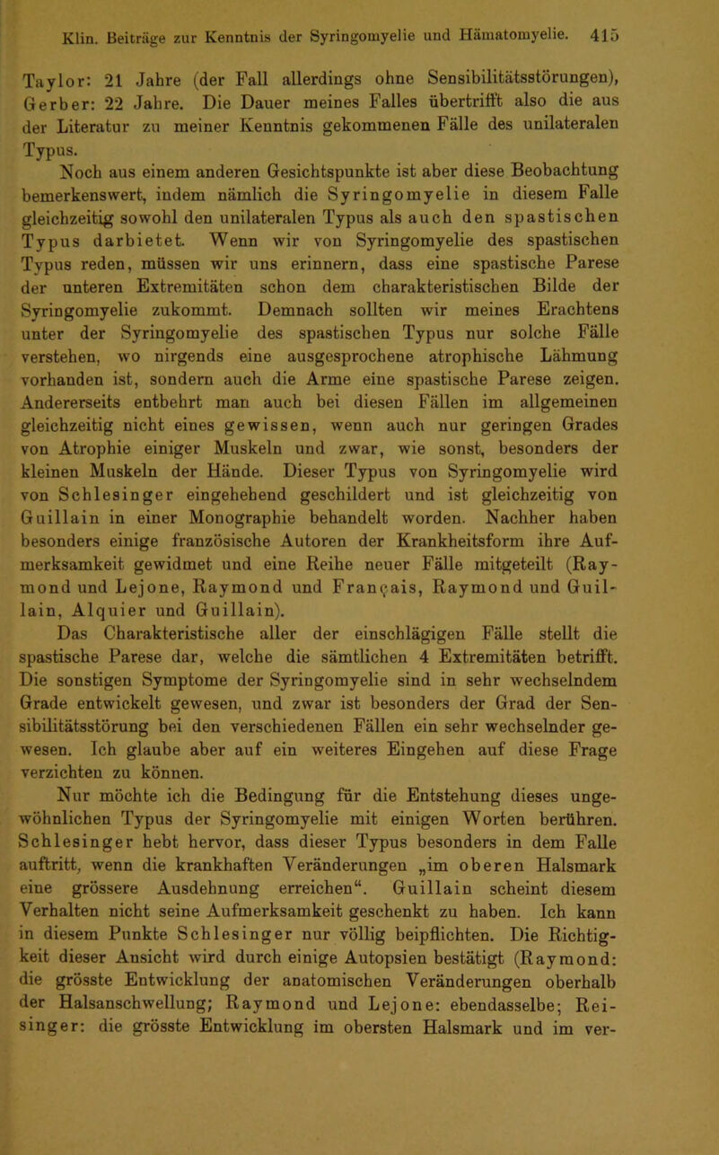 Taylor: 21 Jahre (der Fall allerdings ohne Sensibilitätsstörungen), Gerber: 22 Jahre. Die Dauer meines Falles übertrifft also die aus der Literatur zu meiner Kenntnis gekommenen Fälle des unilateralen Typus. Noch aus einem anderen Gesichtspunkte ist aber diese Beobachtung bemerkenswert, indem nämlich die Syringomyelie in diesem Falle gleichzeitig sowohl den unilateralen Typus als auch den spastischen Typus darbietet. Wenn wir von Syringomyelie des spastischen Typus reden, müssen wir uns erinnern, dass eine spastische Parese der unteren Extremitäten schon dem charakteristischen Bilde der Syringomyelie zukommt. Demnach sollten wir meines Erachtens unter der Syringomyelie des spastischen Typus nur solche Fälle verstehen, wo nirgends eine ausgesprochene atrophische Lähmung vorhanden ist, sondern auch die Arme eine spastische Parese zeigen. Andererseits entbehrt man auch bei diesen Fällen im allgemeinen gleichzeitig nicht eines gewissen, wenn auch nur geringen Grades von Atrophie einiger Muskeln und zwar, wie sonst, besonders der kleinen Muskeln der Hände. Dieser Typus von Syringomyelie wird von Schlesinger eingehehend geschildert und ist gleichzeitig von Guillain in einer Monographie behandelt worden. Nachher haben besonders einige französische Autoren der Krankheitsform ihre Auf- merksamkeit gewidmet und eine Reihe neuer Fälle mitgeteilt (Ray- mond und Lejone, Raymond und Fran^ais, Raymond und Guil- lain, Alquier und Guillain). Das Charakteristische aller der einschlägigen Fälle stellt die spastische Parese dar, welche die sämtlichen 4 Extremitäten betrifft. Die sonstigen Symptome der Syringomyelie sind in sehr wechselndem Grade entwickelt gewesen, und zwar ist besonders der Grad der Sen- sibilitätsstörung bei den verschiedenen Fällen ein sehr wechselnder ge- wesen. Ich glaube aber auf ein weiteres Eingehen auf diese Frage verzichten zu können. Nur möchte ich die Bedingung für die Entstehung dieses unge- wöhnlichen Typus der Syringomyelie mit einigen Worten berühren. Schlesinger hebt hervor, dass dieser Typus besonders in dem Falle auftritt, wenn die krankhaften Veränderungen „im oberen Halsmark eine grössere Ausdehnung erreichen“. Guillain scheint diesem Verhalten nicht seine Aufmerksamkeit geschenkt zu haben. Ich kann in diesem Punkte Schlesinger nur völlig beipflichten. Die Richtig- keit dieser Ansicht wird durch einige Autopsien bestätigt (Raymond: die grösste Entwicklung der anatomischen Veränderungen oberhalb der Halsanschwellung; Raymond und Lejone: ebendasselbe; Rei- singer: die grösste Entwicklung im obersten Halsmark und im ver-