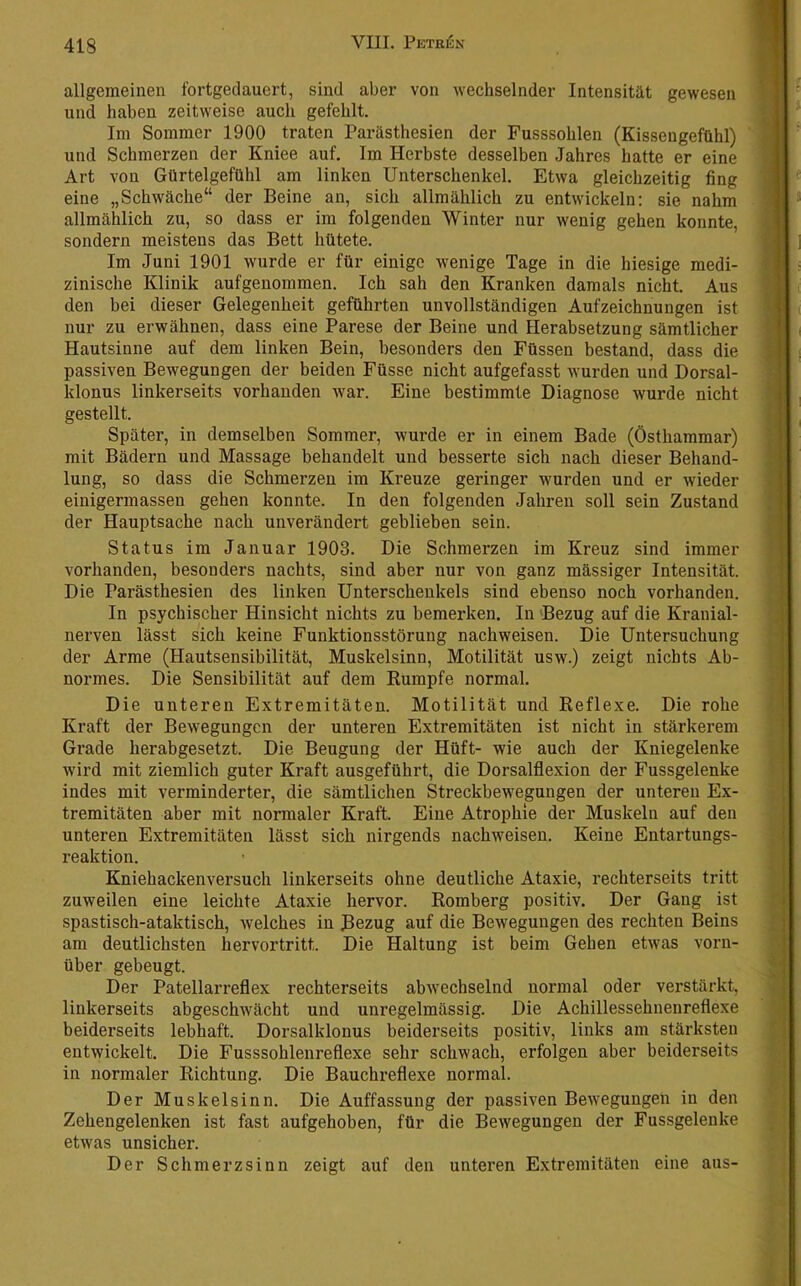 allgemeinen fortgedauert, sind aber von Avechselnder Intensität gewesen und haben zeitweise auch gefehlt. Im Sommer 1900 traten Parästhesien der Fusssohlen (Kissengefühl) und Schmerzen der Kniee auf. Im Herbste desselben Jahres hatte er eine Art von Gürtelgefühl am linken Unterschenkel. Etwa gleichzeitig fing eine „Schwäche“ der Beine an, sich allmählich zu entwickeln: sie nahm allmählich zu, so dass er im folgenden Winter nur wenig gehen konnte, sondern meistens das Bett hütete. Im Juni 1901 wurde er für einige wenige Tage in die hiesige medi- zinische Klinik aufgenommen. Ich sah den Kranken damals nicht. Aus den bei dieser Gelegenheit geführten unvollständigen Aufzeichnungen ist nur zu erwähnen, dass eine Parese der Beine und Herabsetzung sämtlicher Hautsinne auf dem linken Bein, besonders den Füssen bestand, dass die passiven Bewegungen der beiden Füsse nicht aufgefasst wurden und Dorsal- klonus linkerseits vorhanden war. Eine bestimmte Diagnose wurde nicht gestellt. Später, in demselben Sommer, wurde er in einem Bade (Östhammar) mit Bädern und Massage behandelt und besserte sich nach dieser Behand- lung, so dass die Schmerzen im Kreuze geringer wurden und er wieder einigermassen gehen konnte. In den folgenden Jahren soll sein Zustand der Hauptsache nach unverändert geblieben sein. Status im Januar 1903. Die Schmerzen im Kreuz sind immer vorhanden, besonders nachts, sind aber nur von ganz massiger Intensität. Die Parästhesien des linken Unterschenkels sind ebenso noch vorhanden. In psychischer Hinsicht nichts zu bemerken. In Bezug auf die Kranial- nerven lässt sich keine Funktionsstörung nachweisen. Die Untersuchung der Arme (Hautsensibilität, Muskelsinn, Motilität usw.) zeigt nichts Ab- normes. Die Sensibilität auf dem Rumpfe normal. Die unteren Extremitäten. Motilität und Reflexe. Die rohe Kraft der Bewegungen der unteren Extremitäten ist nicht in stärkerem Grade herabgesetzt. Die Beugung der Hüft- wie auch der Kniegelenke wird mit ziemlich guter Kraft ausgeführt, die Dorsalflexion der Fussgelenke indes mit verminderter, die sämtlichen Streckbewegungen der unteren Ex- tremitäten aber mit normaler Kraft. Eine Atrophie der Muskeln auf den unteren Extremitäten lässt sich nirgends nachweisen. Keine Entartungs- reaktion. Kniehackenversuch linkerseits ohne deutliche Ataxie, rechterseits tritt zuweilen eine leichte Ataxie hervor. Romberg positiv. Der Gang ist spastisch-ataktisch, welches in Bezug auf die Bewegungen des rechten Beins am deutlichsten hervortritt. Die Haltung ist beim Gehen etwas vorn- über gebeugt. Der Patellarreflex rechterseits abwechselnd normal oder verstärkt, linkerseits abgeschAvächt und unregelmässig. Die Achillessehnenreflexe beiderseits lebhaft. Dorsalklonus beiderseits positiv, links am stärksten entwickelt. Die Fusssohlenreflexe sehr schwach, erfolgen aber beiderseits in normaler Richtung. Die Bauchreflexe normal. Der Muskelsinn. Die Auffassung der passiven Bewegungen in den Zehengelenken ist fast aufgehoben, für die Bewegungen der Fussgelenke etwas unsicher. Der Schmerzsinn zeigt auf den unteren Extremitäten eine aus-