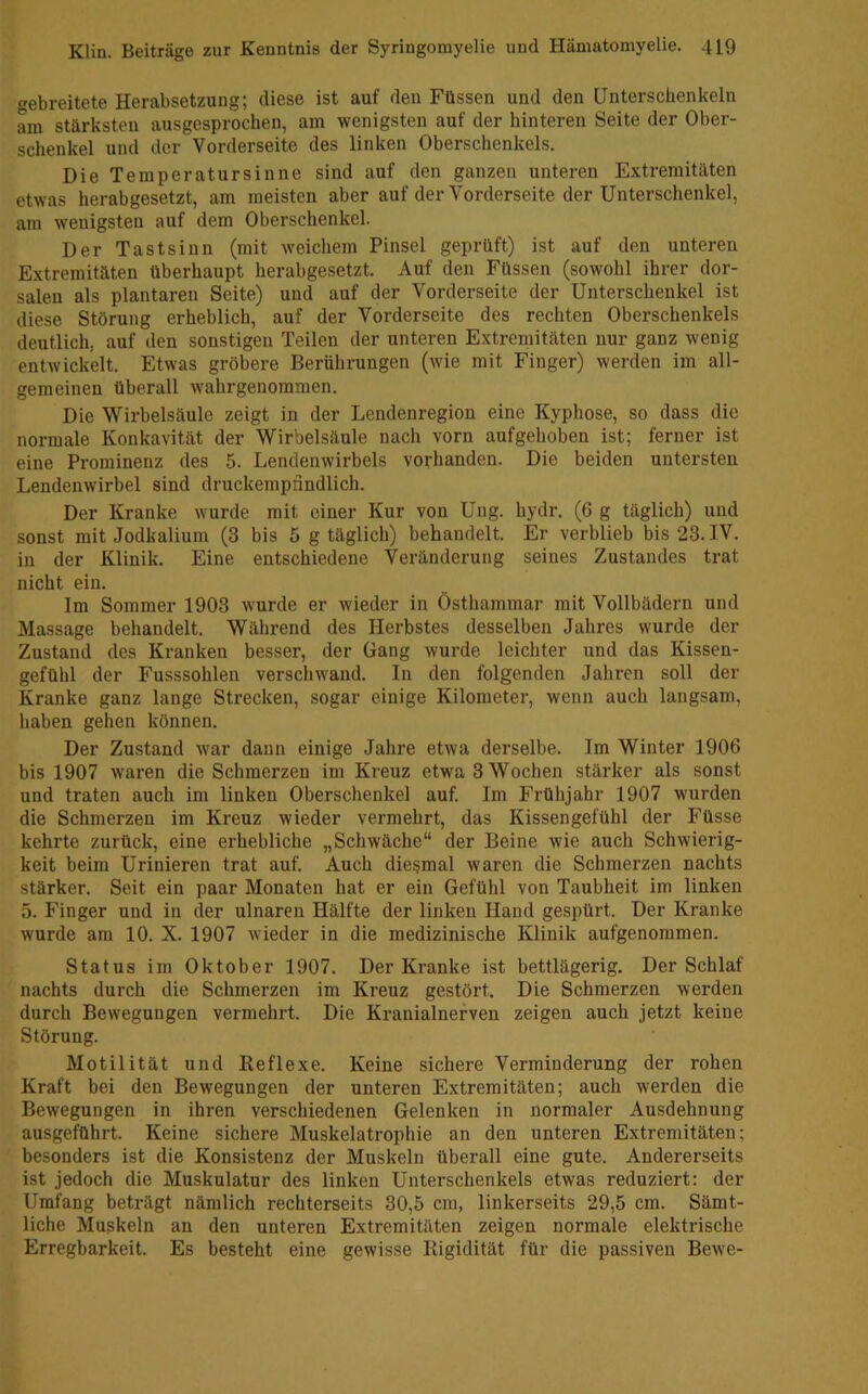 gebreitete Herabsetzung; diese ist auf den Füssen und den Unterschenkeln am stärksten ausgesprochen, am wenigsten auf der hinteren Seite der Ober- schenkel und der Vorderseite des linken Oberschenkels. Die Temperatursinne sind auf den ganzen unteren Extremitäten etwas herabgesetzt, am meisten aber auf der Vorderseite der Unterschenkel, am wenigsten auf dem Oberschenkel. Der Tastsinn (mit weichem Pinsel geprüft) ist auf den unteren Extremitäten überhaupt herabgesetzt. Auf den Füssen (sowohl ihrer dor- salen als plantaren Seite) und auf der Vorderseite der Unterschenkel ist diese Störung erheblich, auf der Vorderseite des rechten Oberschenkels deutlich, auf den sonstigen Teilen der unteren Extremitäten nur ganz wenig entwickelt. Etwas gröbere Berührungen (wie mit Finger) werden im all- gemeinen überall wahrgenoramen. Die Wirbelsäule zeigt in der Lendenregion eine Kyphose, so dass die normale Konkavität der Wirbelsäule nach vorn aufgehoben ist; ferner ist eine Prominenz des 5. Lendenwirbels vorhanden. Die beiden untersten Lendenwirbel sind druckempnndlich. Der Kranke wurde mit einer Kur von Ung. hydr. (6 g täglich) und sonst mit Jodkalium (3 bis 5 g täglich) behandelt. Er verblieb bis 23. IV. in der Klinik. Eine entschiedene Veränderung seines Zustandes trat nicht ein. Im Sommer 1903 wurde er wieder in Östhammar mit Vollbädern und Massage behandelt. Während des Herbstes desselben Jahres wurde der Zustand des Kranken besser, der Gang wurde leichter und das Kissen- gefühl der Fusssohlen verschwand. In den folgenden Jahren soll der Kranke ganz lange Strecken, sogar einige Kilometer, wenn auch langsam, haben gehen können. Der Zustand war dann einige Jahre etwa derselbe. Im Winter 1906 bis 1907 waren die Schmerzen im Kreuz etwa 3 Wochen stärker als sonst und traten auch im linken Oberschenkel auf. Im Frühjahr 1907 wurden die Schmerzen im Kreuz wieder vermehrt, das Kissengefühl der Füsse kehrte zurück, eine erhebliche „Schwäche“ der Beine wie auch Schwierig- keit beim Urinieren trat auf. Auch diesmal waren die Schmerzen nachts stärker. Seit ein paar Monaten hat er ein Gefühl von Taubheit im linken 5. Finger und in der ulnaren Hälfte der linken Hand gespürt. Der Kranke wurde am 10. X. 1907 wieder in die medizinische Klinik aufgenommen. Status im Oktober 1907. Der Kranke ist bettlägerig. Der Schlaf nachts durch die Schmerzen im Kreuz gestört. Die Schmerzen werden durch Bewegungen vermehrt. Die Kranialnerven zeigen auch jetzt keine Störung. Motilität und Reflexe. Keine sichere Verminderung der rohen Kraft bei den Bewegungen der unteren Extremitäten; auch werden die Bewegungen in ihren verschiedenen Gelenken in normaler Ausdehnung ausgeführt. Keine sichere Muskelatrophie an den unteren Extremitäten; besonders ist die Konsistenz der Muskeln überall eine gute. Andererseits ist jedoch die Muskulatur des linken Unterschenkels etwas reduziert; der Umfang beträgt nämlich rechterseits 30,5 cm, linkerseits 29,5 cm. Sämt- liche Muskeln an den unteren Extremitäten zeigen normale elektrische Erregbarkeit. Es besteht eine gewisse Rigidität für die passiven Bewe-