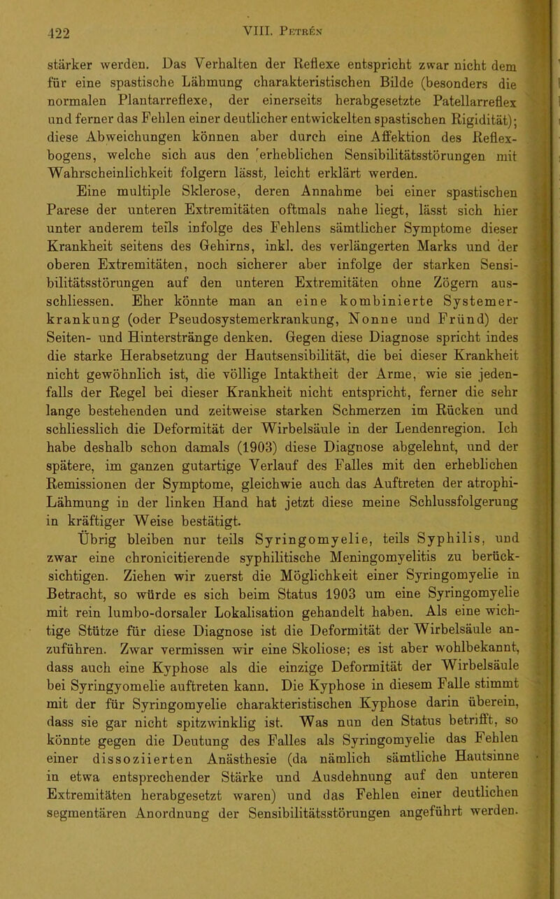 -122 stärker werden. Das Verhalten der Reflexe entspricht zwar nicht dem für eine spastische Lähmung charakteristischen Bilde (besonders die normalen Plantarreflexe, der einerseits herabgesetzte Patellarreflex und ferner das Fehlen einer deutlicher entwickelten spastischen Rigidität); diese Abweichungen können aber durch eine Affektion des Reflex- hogens, welche sich aus den erheblichen Sensibilitätsstörungen mit Wahrscheinlichkeit folgern lässt, leicht erklärt werden. Eine multiple Sklerose, deren Annahme hei einer spastischen Parese der unteren Extremitäten oftmals nahe liegt, lässt sich hier unter anderem teils infolge des Fehlens sämtlicher Symptome dieser Krankheit seitens des Gehirns, inkl. des verlängerten Marks und der oberen Extremitäten, noch sicherer aber infolge der starken Sensi- bilitätsstörungen auf den unteren Extremitäten ohne Zögern aus- schliessen. Eher könnte man an eine kombinierte Systemer- krankung (oder Pseudosystemerkrankung, Nonne und Fründ) der Seiten- und Hinterstränge denken. Gegen diese Diagnose spricht indes die starke Herabsetzung der Hautsensibilität, die bei dieser Krankheit nicht gewöhnlich ist, die völlige Intaktheit der Arme, wie sie jeden- falls der Regel bei dieser Krankheit nicht entspricht, ferner die sehr lange bestehenden und zeitweise starken Schmerzen im Rücken und schliesslich die Deformität der Wirbelsäule in der Lendenregion. Ich habe deshalb schon damals (1903) diese Diagnose abgelehnt, und der spätere, im ganzen gutartige Verlauf des Falles mit den erheblichen Remissionen der Symptome, gleichwie auch das Auftreten der atrophi- Lähmung in der linken Hand hat jetzt diese meine Schlussfolgerung in kräftiger Weise bestätigt. Übrig bleiben nur teils Syringomyelie, teils Syphilis, und zwar eine chronicitierende syphilitische Meningomyelitis zu berück- sichtigen. Ziehen wir zuerst die Möglichkeit einer Syringomyelie in Betracht, so würde es sich beim Status 1903 um eine Syringomyelie mit rein lumbo-dorsaler Lokalisation gehandelt haben. Als eine wich- tige Stütze für diese Diagnose ist die Deformität der Wirbelsäule an- zuführen. Zwar vermissen wir eine Skoliose; es ist aber wohlbekannt, dass auch eine Kyphose als die einzige Deformität der Wirbelsäule bei Syringyomelie auftreten kann. Die Kyphose in diesem Falle stimmt mit der für Syringomyelie charakteristischen Kyphose darin überein, dass sie gar nicht spitzwinklig ist. Was nun den Status betrifft, so könnte gegen die Deutung des Falles als Syringomyelie das Fehlen einer dissoziierten Anästhesie (da nämlich sämtliche Hautsinne in etwa entsprechender Stärke und Ausdehnung auf den unteren Extremitäten herabgesetzt waren) und das Fehlen einer deutlichen segmentären Anordnung der Sensibilitätsstörungen angeführt werden. { ■' I