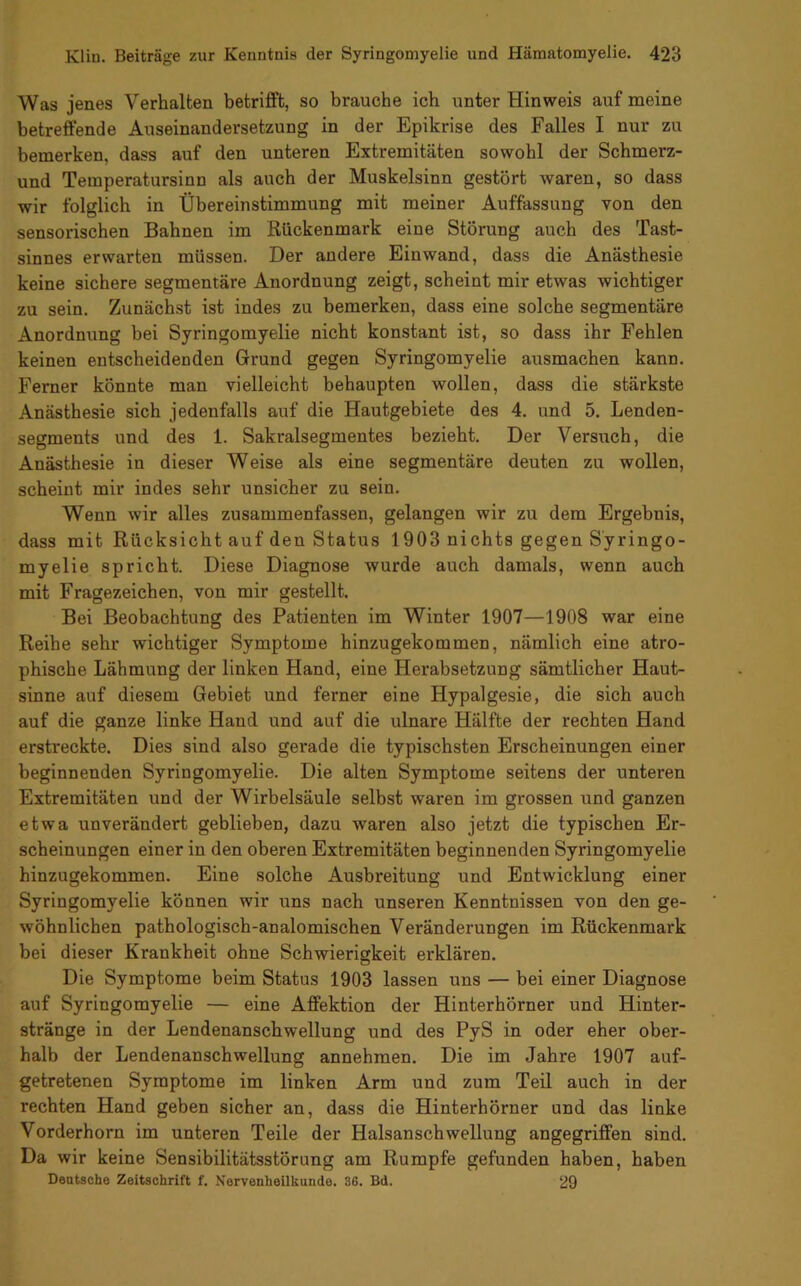 Was jenes Verhalten betrifft, so brauche ich unter Hinweis auf meine betreffende Auseinandersetzung in der Epikrise des Falles I nur zu bemerken, dass auf den unteren Extremitäten sowohl der Schmerz- und Temperatursinn als auch der Muskelsinn gestört waren, so dass wir folglich in Übereinstimmung mit meiner Auffassung von den sensorischen Bahnen im Rückenmark eine Störung auch des Tast- sinnes erwarten müssen. Der andere Einwand, dass die Anästhesie keine sichere segmentäre Anordnung zeigt, scheint mir etwas wichtiger zu sein. Zunächst ist indes zu bemerken, dass eine solche segmentäre Anordnung bei Syringomyelie nicht konstant ist, so dass ihr Fehlen keinen entscheidenden Grund gegen Syringomyelie ausmachen kann. Ferner könnte man vielleicht behaupten wollen, dass die stärkste Anästhesie sich jedenfalls auf die Hautgebiete des 4. und 5. Lenden- segments und des 1. Sakralsegmentes bezieht. Der Versuch, die Anästhesie in dieser Weise als eine segmentäre deuten zu wollen, scheint mir indes sehr unsicher zu sein. Wenn wir alles zusammenfassen, gelangen wir zu dem Ergebnis, dass mit Rücksicht auf den Status 1903 nichts gegen Syringo- myelie spricht. Diese Diagnose wurde auch damals, wenn auch mit Fragezeichen, von mir gestellt. Bei Beobachtung des Patienten im Winter 1907—1908 war eine Reihe sehr wichtiger Symptome hinzugekommen, nämlich eine atro- phische Lähmung der linken Hand, eine Herabsetzung sämtlicher Haut- sinne auf diesem Gebiet und ferner eine Hypalgesie, die sich auch auf die ganze linke Hand und auf die ulnare Hälfte der rechten Hand erstreckte. Dies sind also gerade die typischsten Erscheinungen einer beginnenden Syringomyelie. Die alten Symptome seitens der unteren Extremitäten und der Wirbelsäule selbst waren im grossen und ganzen etwa unverändert geblieben, dazu waren also jetzt die typischen Er- scheinungen einer in den oberen Extremitäten beginnenden Syringomyelie hinzugekommen. Eine solche Ausbreitung und Entwicklung einer Syringomyelie können wir uns nach unseren Kenntnissen von den ge- wöhnlichen pathologisch-analomischen Veränderungen im Rückenmark bei dieser Krankheit ohne Schwierigkeit erklären. Die Symptome beim Status 1903 lassen uns — bei einer Diagnose auf Syringomyelie — eine Affektion der Hinterhörner und Hinter- stränge in der Lendenanschwellung und des PyS in oder eher ober- halb der Lendenanschwellung annehmen. Die im Jahre 1907 auf- getretenen Symptome im linken Arm und zum Teil auch in der rechten Hand geben sicher an, dass die Hinterhörner und das linke Vorderhorn im unteren Teile der Halsanschwellung angegriffen sind. Da wir keine Sensibilitätsstörung am Rumpfe gefunden haben, haben Deutsche Zeitschrift f. Nervenheilkunde. 36. Bd. 29