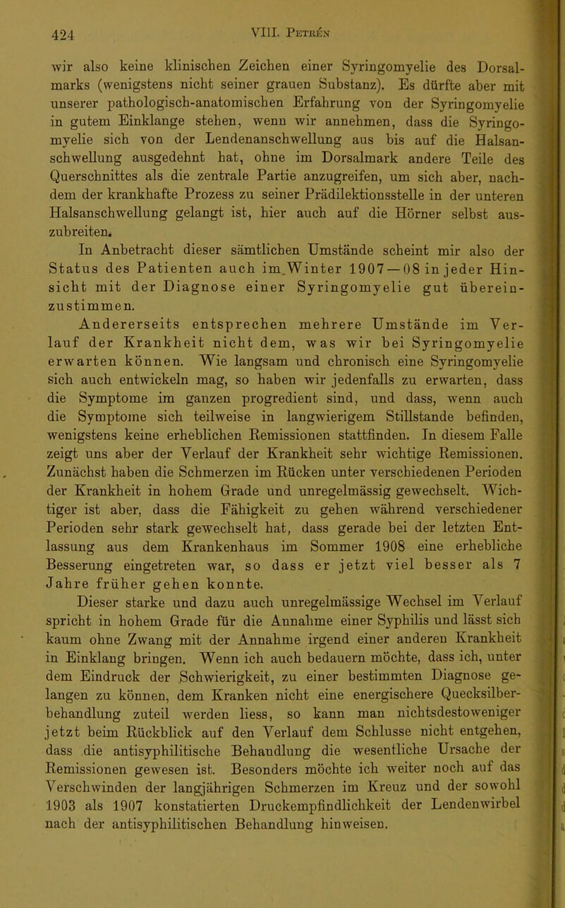wir also keine klinischen Zeichen einer Syringomyelie des Dorsal- marks (wenigstens nicht seiner grauen Substanz). Es dürfte aber mit unserer pathologisch-anatomischen Erfahrung von der Syringomyelie in gutem Einklänge stehen, wenn wir annehmen, dass die Syringo- myelie sich von der Lendenanschwellung aus bis auf die Halsan- schwellung ausgedehnt hat, ohne im Dorsalmark andere Teile des Querschnittes als die zentrale Partie anzugreifen, um sich aber, nach- dem der krankhafte Prozess zu seiner Prädilektionsstelle in der unteren Halsanschwellung gelangt ist, hier auch auf die Hörner selbst aus- zubreiten. In Anbetracht dieser sämtlichen Umstände scheint mir also der Status des Patienten auch im.Winter 1907 — 08 in jeder Hin- sicht mit der Diagnose einer Syringomyelie gut überein- zustimmen. Andererseits entsprechen mehrere Umstände im Ver- lauf der Krankheit nicht dem, was wir bei Syringomyelie erwarten können. V^ie langsam und chronisch eine Syringomyelie sich auch entwickeln mag, so haben wir jedenfalls zu erwarten, dass die Symptome im ganzen progredient sind, und dass, wenn auch die Symptome sich teilweise in langwierigem Stillstände befinden, wenigstens keine erheblichen Remissionen stattfinden. In diesem Falle zeigt uns aber der Verlauf der Krankheit sehr wichtige Remissionen. Zunächst haben die Schmerzen im Rücken unter verschiedenen Perioden der Krankheit in hohem Grade und unregelmässig gewechselt. Wich- tiger ist aber, dass die Fähigkeit zu gehen während verschiedener Perioden sehr stark gewechselt hat, dass gerade bei der letzten Ent- lassung aus dem Krankenhaus im Sommer 1908 eine erhebliche Besserung eingetreten war, so dass er jetzt viel besser als 7 Jahre früher gehen konnte. Dieser starke und dazu auch unregelmässige Wechsel im Verlauf spricht in hohem Grade für die Annahme einer Syphilis und lässt sich kaum ohne Zwang mit der Annahme irgend einer anderen Krankheit in Einklang bringen. Wenn ich auch bedauern möchte, dass ich, unter dem Eindruck der Schwierigkeit, zu einer bestimmten Diagnose ge- langen zu können, dem Kranken nicht eine energischere Quecksilber- behandlung zuteil werden Hess, so kann man nichtsdestoweniger jetzt beim Rückblick auf den Verlauf dem Schlüsse nicht entgehen, dass die antisyphilitische Behandlung die wesentliche Ursache der Remissionen gewesen ist. Besonders möchte ich weiter noch auf das Verschwinden der langjährigen Schmerzen im Kreuz und der sowohl 1903 als 1907 konstatierten Druckempfindlichkeit der Lendenwirbel nach der antisyphilitischen Behandlung hin weisen.