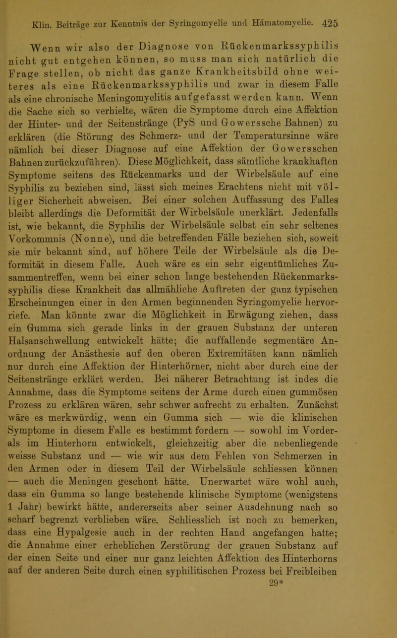 Wenn wir also der Diagnose von Rückenmarkssyphilis nicht gut entgehen können, so muss man sich natürlich die Frage stellen, ob nicht das ganze Krankheitsbild ohne wei- teres als eine Rückenmarkssyphilis und zwar in diesem Falle als eine chronische Meningomyelitis aufgefasst werden kann. Wenn die Sache sich so verhielte, wären die Symptome durch eine Affektion der Hinter- und der Seitenstränge (PyS und Gowerssche Bahnen) zu erklären (die Störung des Schmerz- und der Temperatursinne wäre nämlich bei dieser Diagnose auf eine Affektion der Gowerssehen Bahnen zurückzuführen). Diese Möglichkeit, dass sämtliche krankhaften Symptome seitens des Rückenmarks und der Wirbelsäule auf eine Syphilis zu beziehen sind, lässt sich meines Erachtens nicht mit völ- liger Sicherheit abweisen. Bei einer solchen Auffassung des Falles bleibt allerdings die Deformität der Wirbelsäule unerklärt. Jedenfalls ist, wie bekannt, die Syphilis der Wirbelsäule selbst ein sehr seltenes Vorkommnis (Nonne), und die betreffenden Fälle beziehen sich, soweit sie mir bekannt sind, auf höhere Teile der Wirbelsäule als die De- formität in diesem Falle. Auch wäre es ein sehr eigentümliches Zu- sammentreffen, wenn bei einer schon lange bestehenden Rückenmarks- syphilis diese Krankheit das allmähliche Auftreten der ganz typischen Erscheinungen einer in den Armen beginnenden Syringomyelie hervor- riefe. Man könnte zwar die Möglichkeit in Erwägung ziehen, dass ein Gumma sich gerade links in der grauen Substanz der unteren Halsanschwellung entwickelt hätte; die auffallende segmentäre An- ordnung der Anästhesie auf den oberen Extremitäten kann nämlich nur durch eine Affektion der Hinterhörner, nicht aber durch eine der Seitenstränge erklärt werden. Bei näherer Betrachtung ist indes die Annahme, dass die Symptome seitens der Arme durch einen gummösen Prozess zu erklären wären, sehr schwer aufrecht zu erhalten. Zunächst wäre es merkwürdig, wenn ein Gumma sich — wie die klinischen Symptome in diesem Falle es bestimmt fordern — sowohl im Vorder- ais im Hinterhorn entwickelt, gleichzeitig aber die nebenliegende weisse Substanz und — wie wir aus dem Fehlen von Schmerzen in den Armen oder in diesem Teil der Wirbelsäule schliessen können — auch die Meningen geschont hätte. Unerwartet wäre wohl auch, dass ein Gumma so lange bestehende klinische Symptome (wenigstens 1 Jahr) bewirkt hätte, andererseits aber seiner Ausdehnung nach so scharf begrenzt verblieben wäre. Schliesslich ist noch zu bemerken, dass eine Hypalgesie auch in der rechten Hand angefangen hatte; die Annahme einer erheblichen Zerstörung der grauen Substanz auf der einen Seite und einer nur ganz leichten Affektion des Hinterhorns auf der anderen Seite durch einen syphilitischen Prozess bei Freibleiben 29*