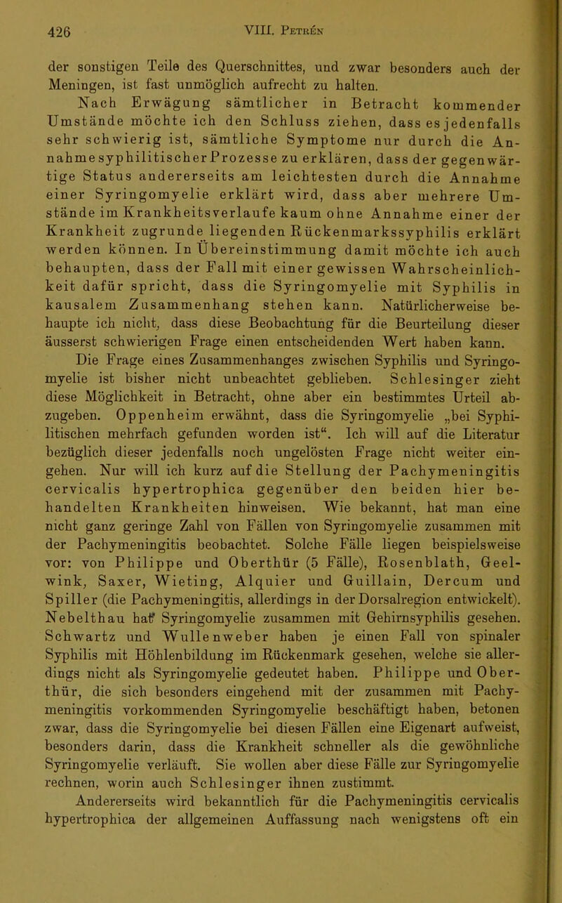 der sonstigen Teile des Querschnittes, und zwar besonders auch der Meningen, ist fast unmöglich aufrecht zu halten. Nach Erwägung sämtlicher in Betracht kommender Umstände möchte ich den Schluss ziehen, dass es jedenfalls sehr schwierig ist, sämtliche Symptome nur durch die An- nahmesyphilitischerProzesse zu erklären, dass der gegenwär- tige Status andererseits am leichtesten durch die Annahme einer Syringomyelie erklärt wird, dass aber mehrere Um- stände im Krankheitsverlaufe kaum ohne Annahme einer der Krankheit zugrunde liegenden Rückenmarkssyphilis erklärt werden können. In Übereinstimmung damit möchte ich auch behaupten, dass der Fall mit einer gewissen Wahrscheinlich- keit dafür spricht, dass die Syringomyelie mit Syphilis in kausalem Zusammenhang stehen kann. Natürlicherweise be- haupte ich nicht, dass diese Beobachtung für die Beurteilung dieser äusserst schwierigen Frage einen entscheidenden Wert haben kann. Die Frage eines Zusammenhanges zwischen Syphilis und Syringo- myelie ist bisher nicht unbeachtet geblieben. Schlesinger zieht diese Möglichkeit in Betracht, ohne aber ein bestimmtes Urteil ab- zugeben. Oppenheim erwähnt, dass die Syringomyelie „bei Syphi- litischen mehrfach gefunden worden ist“. Ich will auf die Literatur bezüglich dieser jedenfalls noch ungelösten Frage nicht weiter ein- gehen. Nur will ich kurz auf die Stellung der Pachymeningitis cervicalis hypertrophica gegenüber den beiden hier be- handelten Krankheiten hinweisen. Wie bekannt, hat man eine nicht ganz geringe Zahl von Fällen von Syringomyelie zusammen mit der Pachymeningitis beobachtet. Solche Fälle liegen beispielsweise vor: von Philippe und Oberthür (5 Fälle), Rosenblath, Geel- wink, Saxer, Wieting, Alquier und Guillain, Dercum und Spüler (die Pachymeningitis, allerdings in der Dorsalregion entwickelt). Nebelthau half Syringomyelie zusammen mit Gehirnsyphilis gesehen. Schwartz und Wullenweber haben je einen Fall von spinaler Syphilis mit Höhlenbildung im Rückenmark gesehen, welche sie aller- dings nicht als Syringomyelie gedeutet haben. Philippe und Ober- thür, die sich besonders eingehend mit der zusammen mit Pachy- meningitis vorkommenden Syringomyelie beschäftigt haben, betonen zwar, dass die Syringomyelie bei diesen Fällen eine Eigenart aufweist, besonders darin, dass die Krankheit schneller als die gewöhnliche Syringomyelie verläuft. Sie wollen aber diese Fälle zur Syringomyelie rechnen, worin auch Schlesinger ihnen zustimmt. Andererseits wird bekanntlich für die Pachymeningitis cervicalis hypertrophica der allgemeinen Auffassung nach wenigstens oft ein •\ I •• «M •-1 4 i