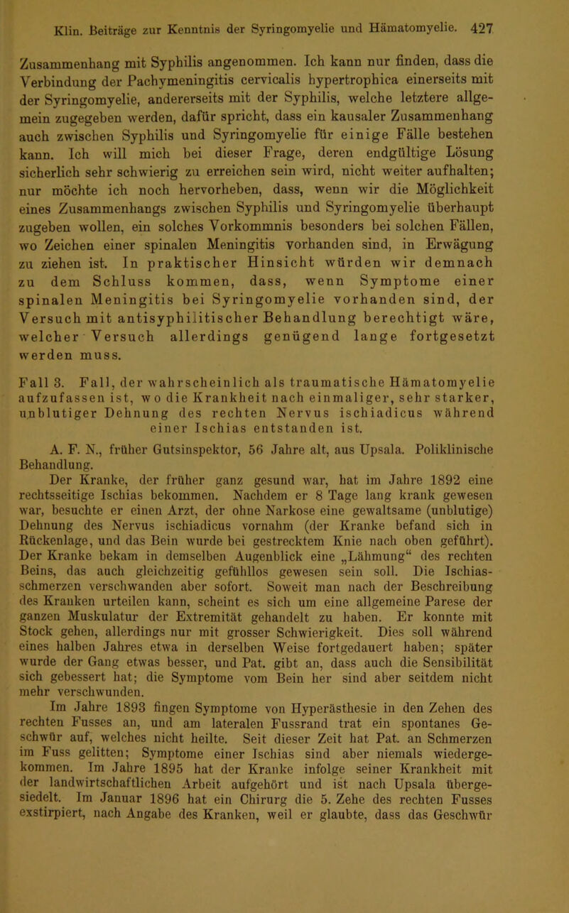 Zusammenhang mit Syphilis angenommen. Ich kann nur finden, dass die Verbindung der Pachymeningitis cervicalis hypertrophica einerseits mit der Syringomyelie, andererseits mit der Syphilis, welche letztere allge- mein zugegeben werden, dafür spricht, dass ein kausaler Zusammenhang auch zwischen Syphilis und Syringomyelie für einige Fälle bestehen kann. Ich will mich bei dieser Frage, deren endgültige Lösung sicherlich sehr schwierig zu erreichen sein wird, nicht weiter aufhalten; nur möchte ich noch hervorheben, dass, wenn wir die Möglichkeit eines Zusammenhangs zwischen Syphilis und Syringomyelie überhaupt zugeben wollen, ein solches Vorkommnis besonders bei solchen Fällen, wo Zeichen einer spinalen Meningitis vorhanden sind, in Erwägung zu ziehen ist. In praktischer Hinsicht würden wir demnach zu dem Schluss kommen, dass, wenn Symptome einer spinalen Meningitis bei Syringomyelie vorhanden sind, der Versuch mit antisyphilitischer Behandlung berechtigt wäre, welcher Versuch allerdings genügend lange fortgesetzt werden muss. Fall 3. Fall, der wahrscheinlich als traumatische Hämatomyelie aufzufassen ist, wo die Krankheit nach einmaliger, sehr starker, unblutiger Dehnung des rechten Nervus ischiadicus während einer Ischias entstanden ist. A. F. N., früher Gutsinspektor, 56 Jahre alt, aus Upsala. Poliklinische Behandlung. Der Kranke, der früher ganz gesund war, hat im Jahre 1892 eine rechtsseitige Ischias bekommen. Nachdem er 8 Tage lang krank gewesen war, besuchte er einen Arzt, der ohne Narkose eine gewaltsame (unblutige) Dehnung des Nervus ischiadicus vornahm (der Kranke befand sich in Rückenlage, und das Bein wurde bei gestrecktem Knie nach oben geführt). Der Kranke bekam in demselben Augenblick eine „Lähmung“ des rechten Beins, das auch gleichzeitig gefühllos gewesen sein soll. Die Ischias- schmerzen verschwanden aber sofort. Soweit man nach der Beschreibung des Kranken urteilen kann, scheint es sich um eine allgemeine Parese der ganzen Muskulatur der Extremität gehandelt zu haben. Er konnte mit Stock gehen, allerdings nur mit grosser Schwierigkeit. Dies soll während eines halben Jahres etwa in derselben Weise fortgedauert haben; später wurde der Gang etwas besser, und Pat. gibt an, dass auch die Sensibilität sich gebessert hat; die Symptome vom Bein her sind aber seitdem nicht mehr verschwunden. Im Jahre 1893 fingen Symptome von Hyperästhesie in den Zehen des rechten Fusses an, und am lateralen Fussrand trat ein spontanes Ge- schwür auf, welches nicht heilte. Seit dieser Zeit hat Pat. an Schmerzen im Fuss gelitten; Symptome einer Ischias sind aber niemals wiederge- kommen. Im Jahre 1895 hat der Kranke infolge seiner Krankheit mit der landwirtschaftlichen Arbeit aufgehört und ist nach Upsala überge- siedelt. Im Januar 1896 hat ein Chirurg die 5. Zehe des rechten Fusses exstirpiert, nach Angabe des Kranken, weil er glaubte, dass das Geschwür