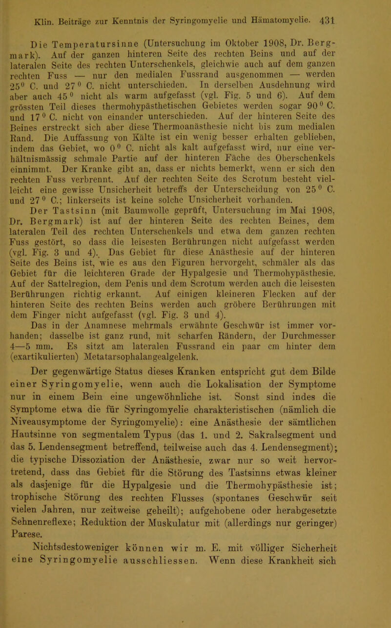 Die Temperatursinne (Untersuchung im Oktober 1908, Dr. Berg- mark). Auf der ganzen hinteren Seite des rechten Beins und auf der lateralen Seite des rechten Unterschenkels, gleichwie auch auf dem ganzen rechten Fuss — nur den medialen Fussrand ausgenommen — werden 25*^ C. und 27® C. nicht unterschieden. In derselben Ausdehnung wird aber auch 45® nicht als warm aufgefasst (vgl. Fig. 5 und 6). Auf dem grössten Teil dieses thermohypästhetischen Gebietes werden sogar 90 ® C. und 17® C. nicht von einander unterschieden. Auf der hinteren Seite des Beines erstreckt sich aber diese Thermoanästhesie nicht bis zum medialen Band. Die Auffassung von Kälte ist ein wenig besser erhalten geblieben, indem das Gebiet, wo 0® C. nicht als kalt aufgefasst wird, nur eine ver- hältnismässig schmale Partie auf der hinteren Fäche des Oberschenkels einnimmt. Der Kranke gibt an, dass er nichts bemerkt, wenn er sich den rechten Fuss verbrennt. Auf der rechten Seite des Scrotum besteht viel- leicht eine gewisse Unsicherheit betreffs der Unterscheidung von 25® C. und 27® C.; linkerseits ist keine solche Unsicherheit vorhanden. Der Tastsinn (mit Baumwolle geprüft, Untersuchung im Mai 1908, Dr. Bergmark) ist auf der hinteren Seite des rechten Beines, dem lateralen Teil des rechten Unterschenkels und etwa dem ganzen rechten Fuss gestört, so dass die leisesten Berührungen nicht aufgefasst werden (vgl. Fig. 3 und 4)._ Das Gebiet für diese Anästhesie auf der hinteren Seite des Beins ist, wie es aus den Figuren hervorgeht, schmäler als das Gebiet für die leichteren Grade der Hypalgesie und Thermohypästhesie. Auf der Sattelregion, dem Penis und dem Scrotum werden auch die leisesten Berührungen richtig erkannt. Auf einigen kleineren Flecken auf der hinteren Seite des rechten Beins werden auch gröbere Berührungen mit dem Finger nicht aufgefasst (vgl. Fig. 3 und 4). Das in der Anamnese mehrmals erwähnte Geschwür ist immer vor- handen; dasselbe ist ganz rund, mit scharfen Rändern, der Durchmesser 4—5 mm. Es sitzt am lateralen Fussrand ein paar cm hinter dem (exartikulierten) Metatarsophalangealgelenk. Der gegenwärtige Status dieses Kranken entspricht gut dem Bilde einer Syringomyelie, wenn auch die Lokalisation der Symptome nur in einem Bein eine ungewöhnliche ist. Sonst sind indes die Symptome etwa die für Syringomyelie charakteristischen (nämlich die Niveausymptome der Syringomyelie): eine Anästhesie der sämtlichen Hautsinne von segmentalem Typus (das 1. und 2. Sakralsegment und das 5. Lendensegment betreffend, teilweise auch das 4. Lendensegment); die typische Dissoziation der Anästhesie, zwar nur so weit hervor- tretend, dass das Gebiet für die Störung des Tastsinns etwas kleiner als dasjenige für die Hypalgesie und die Thermohypästhesie ist; trophische Störung des rechten Flusses (spontanes Geschwür seit vielen Jahren, nur zeitweise geheilt); aufgehobene oder herabgesetzte Sehnenreflexe; Reduktion der Muskulatur mit (allerdings nur geringer) Parese. Nichtsdestoweniger können wir m. E. mit völliger Sicherheit eine Syringomyelie ausschliessen. Wenn diese Krankheit sich