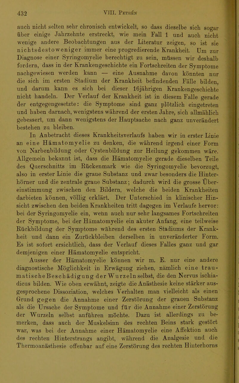 auch nicht selten sehr chronisch entwickelt, so dass dieselbe sich sogar über einige Jahrzehnte erstreckt, wie mein Fall 1 und auch nicht wenige andere Beobachtungen aus der Literatur zeigen, so ist sie nichtsdestoweniger immer eine progredierende Krankheit. Um zur Diagnose einer Syringomyelie berechtigt zu sein, müssen wir deshalb fordern, dass in der Krankengeschichte ein Fortschreiten der Symptome nachgewiesen werden kann — eine Ausnahme davon könnten nur die sich im ersten Stadium der Krankheit befindenden Fälle bilden, und darum kann es sich bei dieser 16jährigen Krankengeschichte nicht handeln. Der Verlauf der Krankheit ist in diesem Falle gerade der entgegengesetzte: die Symptome sind ganz plötzlich eingetreten und haben darnach, wenigstens während der ersten Jahre, sich allmählich gebessert, um dann wenigstens der Hauptsache nach ganz unverändert bestehen zu bleiben. In Anbetracht dieses Krankheitsverlaufs haben wir in erster Linie an eine Hämatomyelie zu denken, die während irgend einer Form von Narbenbildung oder Cystenbildung zur Heilung gekommen wäre. Allgemein bekannt ist, dass die Hämatomyelie gerade dieselben Teile des Querschnitts im Rückenmark wie die Syringomyelie bevorzugt, also in erster Linie die graue Substanz und zwar besonders die Hinter- hörner und die zentrale graue Substanz; dadurch wird die grosse Über- einstimmung zwischen den Bildern, welche die beiden Krankheiten darbieten können, völlig erklärt. Der Unterschied in klinischer Hin- sicht zwischen den beiden Krankheiten tritt dagegen im Verlaufe hervor: bei der Syringomyelie ein, wenn auch nur sehr langsames Fortschreiten der Symptome, bei der Hämatomyelie ein akuter Anfang, eine teilweise Rückbildung der Symptome während des ersten Stadiums der Krank- heit und dann ein Zurückbleiben derselben in unveränderter Form. Es ist sofort ersichtlich, dass der Verlauf dieses Falles ganz und gar demjenigen einer Hämatomyelie entspricht. Ausser der Hämatomyelie können wir m. E. nur eine andere diagnostische Möglichkeit in Erwägung ziehen, nämlich eine trau- matischeBeschädigung der Wurzeln selbst, die den Nervus ischia- dicus bilden. Wie oben erwähnt, zeigte die Anästhesie keine stärker aus- gesprochene Dissoziation, welches Verhalten man vielleicht als einen Grund gegen die Annahme einer Zerstörung der grauen Substanz als die Ursache der Symptome und für die Annahme einer Zerstörung der Wurzeln selbst anführen möchte. Dazu ist allerdings zu be- merken, dass auch der Muskelsinn des rechten Beins stark gestört war, was bei der Annahme einer Hämatomyelie eine Affektion auch des rechten Hinterstrangs angibt, während die Analgesie und die Thermoanästhesie offenbar auf eine Zerstörung des rechten Hinterhorns