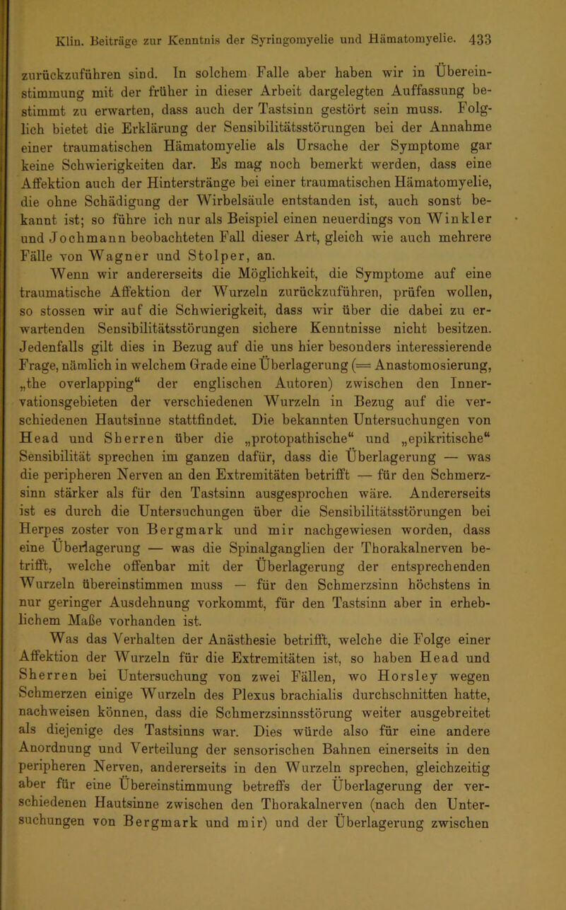 zurückzuführen sind. In solchem Falle aber haben wir in Überein- stimmung mit der früher in dieser Arbeit dargelegten Auffassung be- stimmt zu erwarten, dass auch der Tastsinn gestört sein muss. Folg- lich bietet die Erklärung der Sensibilitätsstörungen bei der Annahme einer traumatischen Hämatomyelie als Ursache der Symptome gar keine Schwierigkeiten dar. Es mag noch bemerkt werden, dass eine Aflfektion auch der Hinterstränge bei einer traumatischen Hämatomyelie, die ohne Schädigung der Wirbelsäule entstanden ist, auch sonst be- kannt ist; so führe ich nur als Beispiel einen neuerdings von Winkler und Jochmann beobachteten Fall dieser Art, gleich wie auch mehrere Fälle von Wagner und Stolper, an. Wenn wir andererseits die Möglichkeit, die Symptome auf eine traumatische Aflektion der Wurzeln zurückzuführen, prüfen wollen, so stossen wir auf die Schwierigkeit, dass wir über die dabei zu er- wartenden Sensibilitätsstörungen sichere Kenntnisse nicht besitzen. Jedenfalls gilt dies in Bezug auf die uns hier besonders interessierende Frage, nämlich in welchem Grade eine Überlagerung (= Anastomosierung, „the overlapping“ der englischen Autoren) zwischen den Inner- vationsgebieten der verschiedenen Wurzeln in Bezug auf die ver- schiedenen Hautsinne stattfindet. Die bekannten Untersuchungen von Head und Sherren über die „protopathische“ und „epikritische“ Sensibilität sprechen im ganzen dafür, dass die Überlagerung — was die peripheren Nerven an den Extremitäten betrifft — für den Schmerz- sinn stärker als für den Tastsinn ausgesprochen wäre. Andererseits ist es durch die Untersuchungen über die Sensibilitätsstörungen bei Herpes zoster von Bergmark und mir nachgewiesen worden, dass eine Überlagerung — was die Spinalganglien der Thorakalnerven be- trifft, welche offenbar mit der Überlagerung der entsprechenden Wurzeln übereinstimmen muss — für den Schmerzsinn höchstens in nur geringer Ausdehnung vorkommt, für den Tastsinn aber in erheb- lichem Maße vorhanden ist. Was das Verhalten der Anästhesie betrifft, welche die Folge einer Affektion der Wurzeln für die Extremitäten ist, so haben Head und Sherren bei Untersuchung von zwei Fällen, wo Horsley wegen Schmerzen einige Wurzeln des Plexus brachialis durchschnitten hatte, nachweisen können, dass die Schmerzsinnsstörung weiter ausgebreitet als diejenige des Tastsinns war. Dies würde also für eine andere Anordnung und Verteilung der sensorischen Bahnen einerseits in den peripheren Nerven, andererseits in den Wurzeln sprechen, gleichzeitig aber für eine Übereinstimmung betreffs der Überlagerung der ver- schiedenen Hautsinne zwischen den Thorakalnerven (nach den Unter- suchungen von Bergmark und mir) und der Überlagerung zwischen