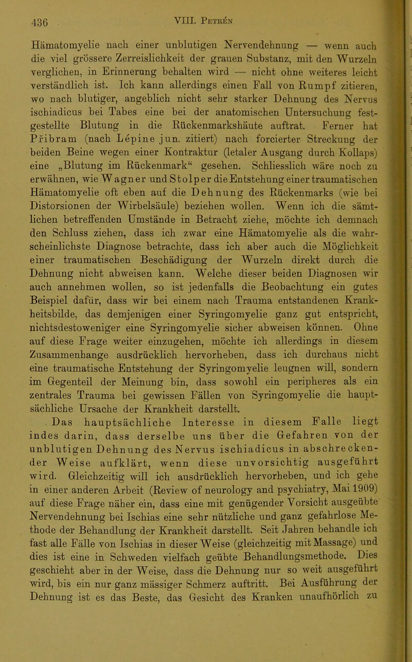 Hämatomyelie nach einer unblutigen Nervendehnung — wenn auch die viel grössere Zerreislichkeit der grauen Substanz, mit den Wurzeln verglichen, in Erinnerung behalten wird — nicht ohne weiteres leicht verständlich ist. Ich kann allerdings einen Fall von Rumpf zitieren, wo nach blutiger, angeblich nicht sehr starker Dehnung des Nervus ischiadicus bei Tabes eine bei der anatomischen Untersuchung fest- gestellte Blutung in die Rückenmarkshäute auftrat. Ferner hat Pfibram (nach Lepine jun. zitiert) nach forcierter Streckung der beiden Beine wegen einer Kontraktur (letaler Ausgang durch Kollaps) eine „Blutung im Rückenmark“ gesehen. Schliesslich wäre noch zu erwähnen, wie Wagner undStolperdieEntstehungeinertraumatischen Hämatomyelie oft eben auf die Dehnung des Rückenmarks (wie bei Distorsionen der Wirbelsäule) beziehen wollen. Wenn ich die sämt- lichen betreffenden Umstände in Betracht ziehe, möchte ich demnach den Schluss ziehen, dass ich zwar eine Hämatomyelie als die wahr- scheinlichste Diagnose betrachte, dass ich aber auch die Möglichkeit einer traumatischen Beschädigung der Wurzeln direkt durch die Dehnung nicht abweisen kann. Welche dieser beiden Diagnosen wir auch annehmen wollen, so ist jedenfalls die Beobachtung ein gutes Beispiel dafür, dass wir bei einem nach Trauma entstandenen Krank- heitsbilde, das demjenigen einer Syringomyelie ganz gut entspricht, nichtsdestoweniger eine Syringomyelie sicher abweisen können. Ohne auf diese Frage weiter einzugehen, möchte ich allerdings in diesem Zusammenhänge ausdrücklich hervorheben, dass ich durchaus nicht eine traumatische Entstehung der Syringomyelie leugnen will, sondern im Gegenteil der Meinung bin, dass sowohl ein peripheres als ein zentrales Trauma bei gewissen Fällen von Syringomyelie die haupt- sächliche Ursache der Krankheit darstellt. Das hauptsächliche Interesse in diesem Falle liegt indes darin, dass derselbe uns über die Gefahren von der unblutigen Dehnung des Nervus ischiadicus in abschrecken- der Weise aufklärt, wenn diese unvorsichtig ausgeführt wird. Gleichzeitig will ich ausdrücklich hervorheben, und ich gehe in einer anderen Arbeit (Review of neurology and psychiatry, Mai 1909) auf diese Frage näher ein, dass eine mit genügender Vorsicht ausgeübte Nervendehnung bei Ischias eine sehr nützliche und ganz gefahrlose Me- thode der Behandlung der Krankheit darstellt. Seit Jahren behandle ich fast alle Fälle von Ischias in dieser Weise (gleichzeitig mit Massage) und dies ist eine in Schweden vielfach geübte Behandlungsmethode. Dies geschieht aber in der Weise, dass die Dehnung nur so weit ausgeführt wird, bis ein nur ganz mässiger Schmerz auftritt. Bei Ausführung der Dehnung ist es das Beste, das Gesicht des Kranken unaufhörlich zu