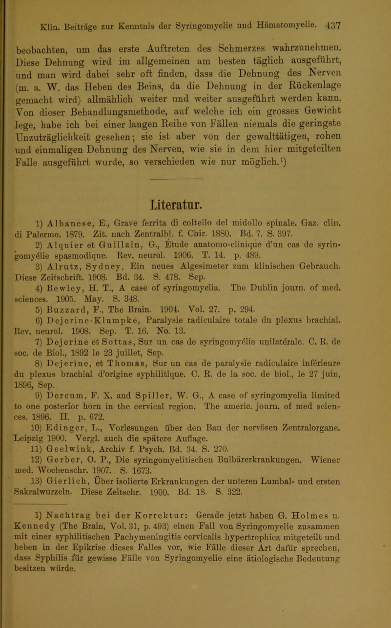 beobachten, um das erste Auftreten des Schmerzes wahrzunehmen. Diese Dehnung wird im allgemeinen am besten täglich ausgeführt, und man wird dabei sehr oft finden, dass die Dehnung des Nerven (m. a. W. das Heben des Beins, da die Dehnung in der Rückenlage gemacht wird) allmählich weiter und weiter ausgeführt werden kann. Von dieser Behandlungsmethode, auf welche ich ein grosses Gewicht lege, habe ich bei einer langen Reihe von Fällen niemals die geringste Unzuträglichkeit gesehen; sie ist aber von der gewalttätigen, rohen und einmaligen Dehnung des Nerven, wie sie in dem hier mitgeteilten Falle ausgeführt wurde, so verschieden wie nur möglich. Literatur. 1) Albanese, E., Grave ferrita di coltello del midollo spinale. Gaz. clin. di Palermo. 1879. Zit. nach Zentralbl. f. Ohir. 1880. Bd. 7. S. 397. 2) Alquier et Guillain, G., Etüde anatomo-clinique d’un cas de Syrin- gomyelie spasmodique. E,ev. neurol. 1906. T. 14. p. 489. 3) Alrutz, Sydney, Ein neues Algesimeter zum klinischen Gebrauch. Diese Zeitschrift. 1908. Bd. 34. S. 478. Sep. 4) Bewley, H. T., A case of syringomyelia. The Dublin journ. of med. Sciences. 1905. May. S. 348. 5) Buzzard, F., The Brain. 1904. Vol. 27. p. 294. 6) Dejerine-Klumpke, Paralysie radiculaire totale du plexus brachial. Kev. neurol. 1908. Sep. T. 16. No. 13. 7) DejerineetSottas, Sur un cas de Syringomyelie unilaterale. C. R. de soc. de Biol., 1892 le 23 juillet, Sep. 8) Dejerine, et Thomas, Sur un cas de paralysie radiculaire inferieure du plexus brachial d’origine syphilitique. C. R. de la soc. de biol., le 27 juin, 1896, Sep. 9) Der cum, F. X. and Spiller, W. G., A case of syringomyelia limited to one posterior horn in the cervical region. The americ. joum. ot med Scien- ces. 1896. n. p. 672. 10) Edinger, L., Vorlesungen über den Bau der nervösen Zentralorgane. Leipzig 1900. Vergl. auch die spätere Auflage. 11) Geelwink, Archiv f. Psych, Bd. 34. S. 270. 12) Gerber, O. P., Die syringomyelitischen Bulbärerkrankungen. Wiener med. Wochenschr. 1907. S. 1673. 13) Gierlich, Über isolierte Erkrankungen der unteren Lumbal- und ersten Sakralwurzeln. Diese Zeitschr. 1900. Bd. 18. S. 322. 1) Nachtrag bei der Korrektur: Gerade jetzt haben G. Holmes u. Kennedy (The Brain, Vol. 31, p. 493) einen Fall von Syringomyelie zusammen mit einer syphilitischen Pachymeningitis cervicalis hypertrophica mitgeteilt und heben in der Epikrise dieses Falles vor, wie Fälle dieser Art dafür sprechen, dass Syphilis für gewisse Fälle von Syringomyelie eine ätiologische Bedeutung besitzen würde.