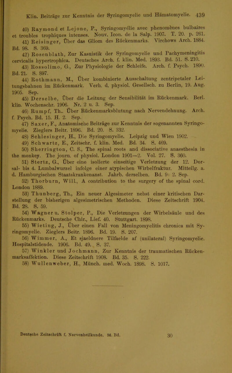 40) Raymond et Lejone, P., Syringomydlie avec phenomfenes bulbaires et troubles tropbiques intenses. Nouv. Icon, de la Salp. 1907. T. 20. p. 261. 41) ReiSinger, Über das Gliom des Rückenmarks. Virchows Arch. 1884. Bd. 98. S. 369. 42) Rosenblatb, Zur Kasuistik der Syringomyelie und Pachymeningitis cervicalis hypertrophica. Deutsches Arch. f. klin. Med. 1893. Bd. 51. S. 210. 43) Rossolimo, G., Zur Physiologie der Schleife. Arch. f. Psych. 1890. Bd. 21. S. 897. 44) Rothmann, M., Über kombinierte Ausschaltung zentripetaler Lei- tungsbahnen im Rückenmark. Verh. d. physiol. GeseUsch. zu Berlin, 19. Aug. 1905. Sep. 45) Derselbe, Über die Leitung der Sensibilität im Rückenmark. Berl. klin. Wochenschr. 1906. Nr. 2 u. 3. Sep. 46) Rumpf, Th.. Über Rückenmarksblutung nach Nervendehnung. Arch. f. Psych. Bd. 15. H. 2. Sep. 47) Saxer, F., Anatomische Beiträge zur Kenntnis der sogenannten Syringo- myelie. Zieglers Beitr. 1896. Bd. 20. S. 332. 48) Schlesinger, H., Die Syringomyelie. Leipzig und Wien 1902. 49) Schwartz, E., Zeitschr. f. klin. Med. Bd. 34. S. 469. 50) Sherrington, C. S., The spinal roots and dissociative anaesthesia in the monkey. The journ. of physiol. London 1901—2. Vol. 27. S. 360. 51) Stertz, G., Über eine isolierte einseitige Verletzung der 12. Dor- sal- bis 4. Lumbalwurzel infolge einer atypischen Wirbelfraktur. Mitteilg. a. d. Hamburgischen Staatskrankenanst. Jahrb. derselben. Bd. 9: 2. Sep. 52) Thorburn, Will., A contribution to the surgery of the spinal cord. London 1889. 53) Thunberg, Th., Ein neuer Algesimeter nebst einer kritischen Dar- stellung der bisherigen algesimetrischen Methoden. Diese Zeitschrift 1904. Bd. 28. S. 59. 54) Wagner u. Stolper, P., Die Verletzungen der Wirbelsäule und des Rückenmarks. Deutsche Chir., Lief. 40. Stuttgart. 1898. 55) Wieting, J., Über einen Fall von Meningorayelitis chronica mit Sy- ringomyelie. Zieglers Beitr. 1896. Bd. 19. S. 207. 56) Wimmer, A., Et sjaeldnere Tilfaelde af (unilateral) Syringomyelie. Hospitalstidende. 1906. Bd. 49. S. 37. 57) Winkler und Jochmann, Zur Kenntnis der traumatischen Rücken- marksaffektion. Diese Zeitschrift 1908. Bd. 35. S. 222. 58) Wullenweber, H., Münch, med. Woch. 1898. S. 1017. Deutsche Zeitschrift f. Nervenheilkunde. 36. Bd. 30
