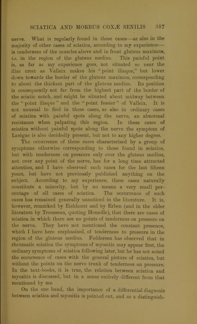 nerve. What is regularly found in these cases—as also in the majority of other cases of sciatica, according to iny experience— is tenderness of the muscles above and in front gluteus maximus, i.e. in the region of the gluteus medius. This painful point is, as far as my experience goes, not situated so near the iliac crest as Valleix makes his “ point iliaqiie,” but lower down towards the border of the gluteus maximus, corresponding to about the thickest part of the gluteus medius. Its position is consequently not far from the highest part of the border of the sciatic notch, and might be situated about midway between the “ point iliaque ” and the “ point fessier ” of Valleix. It is not unusual to find in these cases, as also in ordinary cases of sciatica with painful spots along the nerve, an abnormal resistance when palpating this region. In these cases of sciatica without painful spots along the nerve the symptom of Lasagne is also decidedly present, but not to any higher degree. The occurrence of these cases characterised by a group of symptoms otherwise corresponding to those found in sciatica, but with tenderness on pressure only over the gluteus medius, not over any point of the nerve, has for a long time attracted attention, and I have observed such cases for the last fifteen years, but have not previously published anything on the subject. According to my experience, these cases naturally constitute a minority, but by no means a very small per- centage of all cases of sciatica. The occurrence of such cases has remained generally unnoticed in the literature. It is, however, remarked by Eichhorst and by Erben (and in the older literature by Trousseau, quoting Homolle), that there are cases of sciatica in which there are no points of tenderness on pressure on the nerve. They have not mentioned the constant presence, which I have here emphasised, of tenderness to pressure in the region of the gluteus medius. Feddersen has observed that in rheumatic sciatica the symptoms of myositis may appear first, the ordinary symptoms of sciatica following later, but he has not noted the occurrence of cases with the general picture of sciatica, but without the points on the nerve trunk of tenderness on pressure. In the text-books, it is true, the relation between sciatica and myositis is discussed, but in a sense entiiely different from that mentioned by me. On the one hand, the importance of a differential diagnosis between sciatica and myositis is pointed out, and as a distinguish-