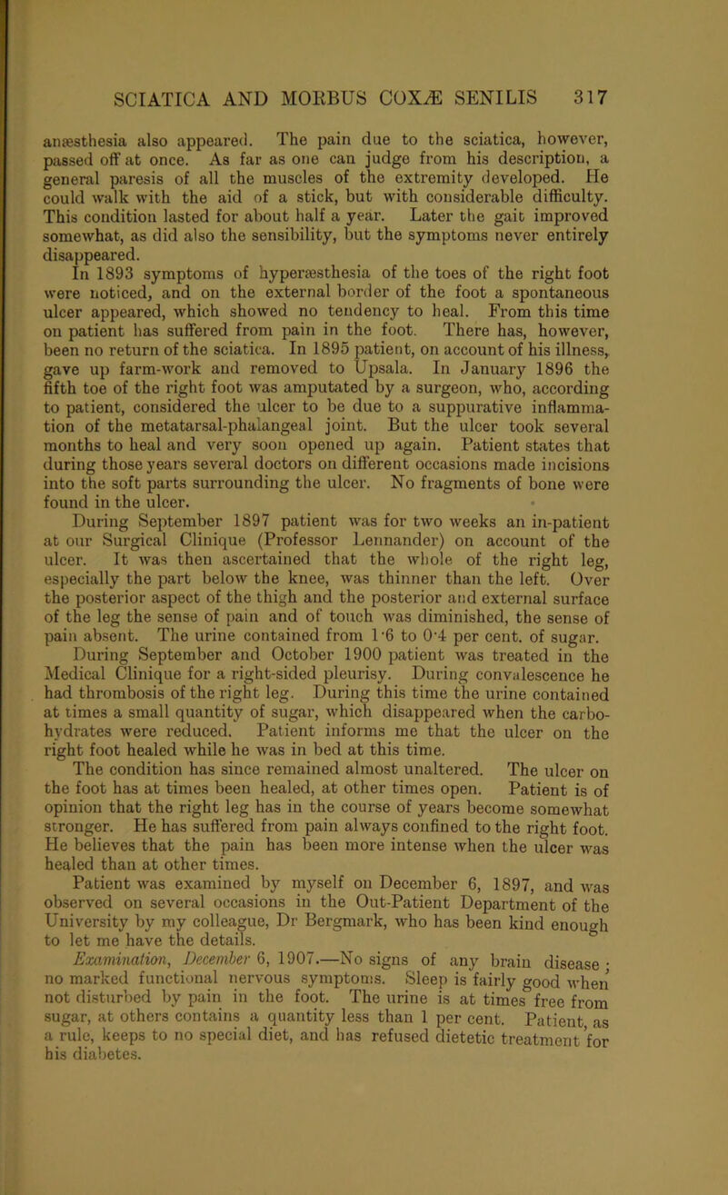 anaesthesia also appeared. The pain due to the sciatica, however, passed off at once. As far as one can judge from his description, a general paresis of all the muscles of the extremity developed. He could walk with the aid of a stick, but with considerable difficulty. This condition lasted for about half a year. Later the gait improved somewhat, as did also the sensibility, but the symptoms never entirely disappeared. In 1893 symptoms of hyperesthesia of the toes of the right foot were noticed, and on the external border of the foot a spontaneous ulcer appeared, which showed no tendency to heal. From this time on patient has suffered from pain in the foot. There has, however, been no return of the sciatica. In 1895 patient, on account of his illness, gave up farm-work and removed to Upsala. In January 1896 the fifth toe of the right foot was amputated by a surgeon, who, according to patient, considered the ulcer to be due to a suppurative inflamma- tion of the metatarsal-phalangeal joint. But the ulcer took several months to heal and very soon opened up again. Patient states that during those years several doctors on different occasions made incisions into the soft parts surrounding the ulcer. No fragments of bone were found in the ulcer. During September 1897 patient was for two weeks an in-patient at our Surgical Clinique (Professor Lennander) on account of the ulcer. It was then ascertained that the whole of the right leg, especially the part below the knee, was thinner than the left. Over the posterior aspect of the thigh and the posterior and external surface of the leg the sense of pain and of touch was diminished, the sense of pain ab.sent. The urine contained from 1'6 to 0'4 per cent, of sugar. During September and October 1900 patient was treated in the Medical Clinique for a right-sided pleurisy. During convalescence he had thrombosis of the right leg. During this time the urine contained at times a small quantity of sugar, which disappeared when the carbo- hydrates were reduced. Patient informs me that the ulcer on the right foot healed while he was in bed at this time. The condition has since remained almost unaltered. The ulcer on the foot has at times been healed, at other times open. Patient is of opinion that the right leg has in the course of years become somewhat stronger. He has suffered from pain always confined to the right foot. He believes that the pain has been more intense when the ulcer was healed than at other times. Patient was examined by myself on December 6, 1897, and tvas observed on several occasions in the Out-Patient Department of the University by my colleague, Dr Bergmark, who has been kind enough to let me have the details. Examination, December 6, 1907.—No signs of any brain disease • no marked functional nervous symptoms. Sleep is fairly good when not disturbed by pain in the foot. The urine is at times free from sugar, at others contains a quantity less than 1 per cent. Patient as a rule, keeps to no special diet, and has refused dietetic treatment for his diabetes.