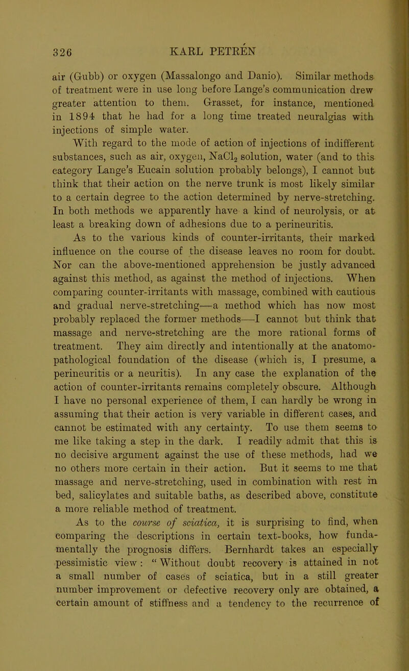 air (Gubb) or oxygen (Massalongo and Danio). Similar methods of treatment were in use long before Lange’s communication drew greater attention to them. Grasset, for instance, mentioned in 1894 that he had for a long time treated neuralgias with injections of simple water. With regard to the mode of action of injections of indifferent substances, such as air, oxygen, KaClg solution, water (and to this category Lange’s Eucain solution probably belongs), I cannot but think that their action on the nerve trunk is most likely similar to a certain degree to the action determined by nerve-stretching. In both methods we apparently have a kind of neurolysis, or at least a breaking down of adhesions due to a perineuritis. As to the various kinds of counter-irritants, their marked influence on the course of the disease leaves no room for doubt. Nor can the above-mentioned apprehension be justly advanced against this method, as against the method of injections. When comparing counter-irritants with massage, combined with cautious and gradual nerve-stretching—a method which has now most probably replaced the former methods—I cannot but think that massage and nerve-stretching are the more rational forms of treatment. They aim directly and intentionally at the anatomo- pathological foundation of the disease (which is, I presume, a perineuritis or a neuritis). In any case the explanation of the action of counter-irritants remains completely obscure. Although I have no personal experience of them, I can hardly be wrong in assuming that their action is very variable in different cases, and cannot be estimated with any certainty. To use them seems to me like taking a step in the dark. I readily admit that this is no decisive argument against the use of these methods, had we no others more certain in their action. But it seems to me that massage and nerve-stretching, used in combination with rest in bed, salicylates and suitable baths, as described above, constitute a more reliable method of treatment. As to the course of sciatica, it is surprising to And, when comparing the descriptions in certain text-books, how funda- mentally the prognosis differs. Bernhardt takes an especially pessimistic view: “Without doubt recovery is attained in not a small number of cases of sciatica, but in a still greater number improvement or defective recovery only are obtained, a certain amount of stiffness and a tendency to the recurrence of