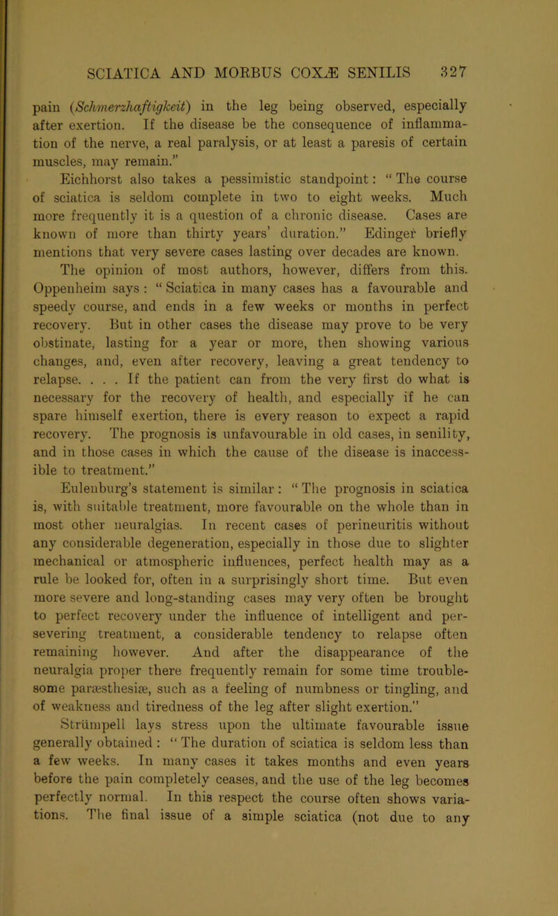 pain {Schmerzhaftigkeit) in the leg being observed, especially after exertion. If the disease be the consequence of inflamma- tion of the nerve, a real paralysis, or at least a paresis of certain muscles, may remain.” Eichhorst also takes a pessimistic standpoint: “ The course of sciatica is seldom complete in two to eight weeks. Much more frequently it is a question of a chronic disease. Cases are known of more than thirty years’ duration.” Edinger briefly mentions that very severe cases lasting over decades are known. The opinion of most authors, however, differs from this. Oppenheim says ; “ Sciatica in many cases has a favourable and speedy course, and ends in a few weeks or months in perfect recovery. But in other cases the disease may prove to be very obstinate, lasting for a year or more, then showing various changes, and, even after recovery, leaving a great tendency to relapse. ... If the patient can from the very first do what is necessary for the recovery of health, and especially if he can spare himself e.xertion, there is every reason to expect a rapid recovery. The prognosis is unfavourable in old cases, in senility, and in those cases in which the cause of the disease is inaccess- ible to treatment.” Eulenburg’s statement is similar : “ The prognosis in sciatica is, with suitable treatment, more favourable on the whole than in most other neuralgias. In recent cases of perineuritis without any considerable degeneration, especially in those due to slighter mechanical or atmospheric influences, perfect health may as a rule be looked for, often in a surprisingly short time. But even more severe and long-standing cases may very often be brought to perfect recovery under the influence of intelligent and per- severing treatment, a considerable tendency to relapse often remaining however. And after the disappearance of the neuralgia proper there frequently remain for some time trouble- some paraisthesite, such as a feeling of numbness or tingling, and of weakness and tiredness of the leg after slight exertion.” Striimpell lays stress upon the ultimate favourable issue generally obtained : “ The duration of sciatica is seldom less than a few weeks. In many cases it takes months and even years before the pain completely ceases, and the use of the leg becomes perfectly nornial. In this respect the course often shows varia- tions. The final issue of a simple sciatica (not due to any