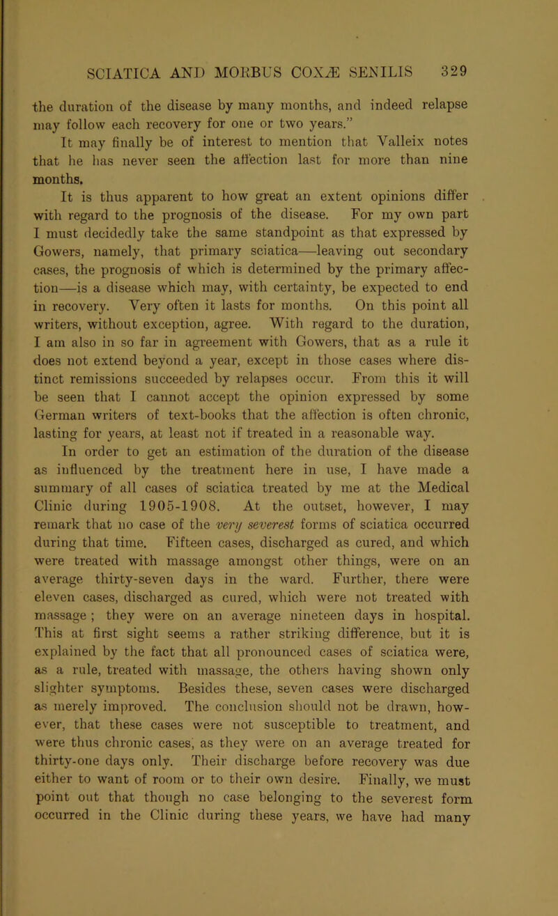 the duration of the disease by many months, and indeed relapse may follow each recovery for one or two years.” It may finally be of interest to mention that Valleix notes that he has never seen the affection last for more than nine months. It is thus apparent to how great an extent opinions differ . with regard to the prognosis of the disease. For my own part I must decidedly take the same standpoint as that expressed by Gowers, namely, that primary sciatica—leaving out secondary cases, the prognosis of which is determined by the primary affec- tion—is a disease which may, with certainty, be expected to end in recovery. Very often it lasts for months. On this point all writers, without exception, agree. With regard to the duration, I am also in so far in agreement with Gowers, that as a rule it does not extend beyond a year, except in those cases where dis- tinct remissions succeeded by relapses occur. From this it will be seen that I cannot accept the opinion expressed by some German writers of text-books that the affection is often chronic, lasting for years, at least not if treated in a reasonable way. In order to get an estimation of the duration of the disease as influenced by the treatment here in use, I have made a summary of all cases of sciatica treated by me at the Medical Clinic during 1905-1908. At the outset, however, I may remark that no case of the very severest forms of sciatica occurred during that time. Fifteen cases, discharged as cured, and which were treated with massage amongst other things, were on an average thirty-seven days in the ward. Further, there were eleven cases, discharged as cured, which were not treated with massage ; they were on an average nineteen days in hospital. This at first sight seems a rather striking difference, but it is explained by the fact that all pronounced cases of sciatica were, as a rule, treated with massage, the othei'S having shown only slighter symptoms. Besides these, seven cases were discharged as merely improved. The conclusion should not be drawn, how- ever, that the.se cases were not susceptible to treatment, and were thus chronic cases, as they were on an average treated for thirty-one days only. Their discharge before recovery was due either to want of room or to their own desire. Finally, we must point out that though no case belonging to the severest form occurred in the Clinic during these years, we have had many