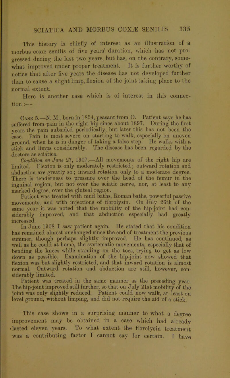 This history is chiefly of interest as an illustration of a morbus coxte senilis of five years’ duration, which has not pro- gressed during the last two years, but has, on the contrary, some- what improved under proper treatment. It is further worthy of notice that after five years the disease has not developed further than to cause a slight limp, flexion of the joint taking place to the normal extent. Here is another case which is of interest in this connec- tion :— Case 5.—N. M., born in 1854, peasant from 0. Patient says he has suflfered from pain in the right hip since about 1897. During the first years the pain subsided periodically, but later this has not been the case. Pain is most severe on starting to walk, especially on uneven ground, when he is in danger of taking a false step. He walks with a stick and limps considerably. The disease has been regarded by the doctors as sciatica. Conditim on June 27, 1907.—All movements of the right hip are limited. Flexion is only moderately restricted; outward rotation and abduction are greatly so; inward rotation only to a moderate degree. There is tenderness to pressure over the head of the femur in the inguinal region, but not over the sciatic nerve, nor, at least to any marked degree, over the gluteal region. Patient was treated with mud baths, Roman baths, powerful passive movements, and with injections of fibrolysin. On July 26th of the same year it was noted that the mobility of the hip-joint had con- siderably improved, and that abduction especially had greatly increased. In June 1908 I saw patient again. He stated that his condition has remained almost unchanged since the end of treatment the previous summer, though perhaps slightly improved. He has continued, as well as he could at home, the systematic movements, especially that of bending the knees while standing on the toes, trying to get as low down as possible. Examination of the hip-joint now showed that flexion was but slightly restricted, and that inward rotation is almost normal. Outward rotation and abduction are still, however, con- siderably limited. Patient was treated in the same manner as the preceding year. The hip-joint improved still further, so that on July 21st mobility of the joint was only slightly reduced. Patient could now walk, at least on level ground, without limping, and did not require the aid of a stick. This case shows in a surprising manner to what a degree improvement may be obtained in a case which had already • lasted eleven years. To what extent the fibrolysin treatment was a contributing factor I cannot say for certain. I have