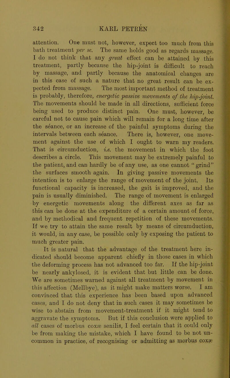 attention. One must not, however, expect too much from tiiis bath treatment per se. The same holds good as regards massage. I do not think that any great effect can be attained by this treatment, partly because the hip-joint is difficult to reach by massage, and partly because the anatomical changes are in this case of such a nature that no great result can be ex- pected from massage. The most important method of treatment is probably, therefore, energetic passive movements of the hip-joint. The movements should be made in all directions, sufficient force being used to produce distinct pain. One must, however, be careful not to cause pain which will remain for a long time after the sdance, or an increase of the painful symptoms during the intervals between each sdance. There is, however, one move- ment against the use of which I ought to warn my readers. That is circumduction, i.e. the movement in which the foot describes a circle. This movement may be extremely painful to the patient, and can hardly be of any use, as one cannot “grind” the surfaces smooth again. In giving passive movements the intention is to enlarge the range of movement of the joint. Its functional capacity is increased, the gait is improved, and the pain is usually diminished. The range of movement is enlarged by energetic movements along the different axes as far as this can be done at the expenditure of a certain amount of force, and by methodical and frequent repetition of these movements. If we try to attain the same result by means of circumduction, it would, in any case, be possible only by exposing the patient to much greater pain. It is natural that the advantage of the treatment here in- dicated should become apparent chiefly in those cases in which the deforming process has not advanced too far. If the hip-joint be nearly ankylosed, it is evident that but little can be done. We are sometimes warned against all treatment by movement in this affection (Mellbye), as it might make matters worse. I am convinced that this experience has been based upon advanced cases, and I do not deny that in such cases it may sometimes be wise to abstain from movement-treatment if it might tend to aggravate the symptoms. But if this conclusion were applied to all cases of morbus coxas senilis, I feel certain that it could only be from making the mistake, which I have found to be not un- common in practice, of recognising or admitting as morbus coxae
