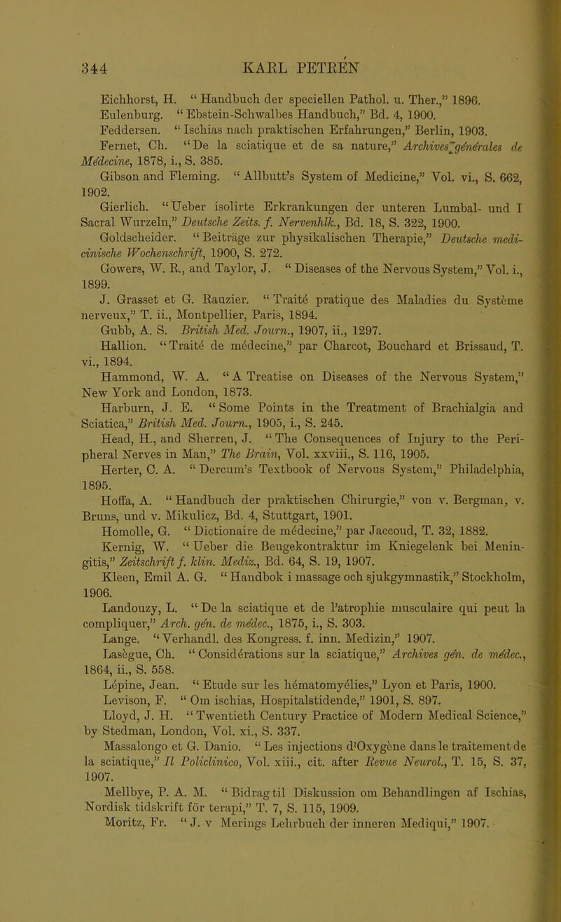 Eichliorst, H. “ Handbuch der speciellen Pathol, u. Ther.,” 1896. Euleiiburg. “ Ebstein-Schwalljes Handbuch,” Bd. 4, 1900. Feddersen. “ Ischias nach praktischen Erfahrungen,” Berlin, 1903. Fernet, Ch. “De la sciatique et de sa nature,” Archives'^g^n^rales de Mddecine, 1878, i., S. 385. Gibson and Fleming. “ Allbutt’s System of Medicine,” Vol. vi., S, 662, 1902. Gierlich. “Ueber isolirte Erkrankungen der unteren Lumbal- und I Sacral Wurzeln,” Deutsche Zeits. f. Nervenhlk, Bd. 18, S. 322, 1900. Goldscheider. “ Beitriige zur physikalischen Therapie,” Deutsche medi- cinische Wochenschrift, 1900, S. 272. Gowers, W. B., and Taylor, J. “ Diseases of the Nervous System,” Vol. i., 1899. J. Grasset et G. Rauzier. “ Traits pratique des Maladies du Systfeme nerveux,” T. ii., Montpellier, Paris, 1894. Gubb, A. S. British Med. Journ., 1907, ii., 1297. Hallion. “ Trait4 de mddecine,” par Charcot, Bouchard et Brissaud, T. vi., 1894. Hammond, W. A. “ A Treatise on Diseases of the Nervous System,” New York and London, 1873. Harburn, J. E. “ Some Points in the Treatment of Brachialgia and Sciatica,” British Med. Joum., 1905, i., S. 245. Head, H., and Sherren, J. “ The Consequences of Injury to the Peri- pheral Nerves in Man,” The Brain, Vol. xxviii., S. 116, 1905. Herter, C. A. “ Dercum’s Textbook of Nervous System,” Philadelphia, 1895. Hoffa, A. “ Handbuch der praktischen Chirurgie,” von v. Bergman, v. Bruns, und v. Mikulicz, Bd. 4, Stuttgart, 1901. Homolle, G. “ Dictionaire de ni4decine,” par Jaccoud, T. 32, 1882. Kernig, W. “ Ueber die Beugekontraktur im Kniegelenk bei Menin- gitis,” Zeitschrift f. klin. Mediz., Bd. 64, S. 19, 1907. Kleen, Emil A. G. “ Handbok i massage och sjukgymnastik,” Stockholm, 1906. Landouzy, L. “ De la sciatique et de I’atrophie musculaire qui pent la compliquer,” Arch. gdn. de mddec., 1875, i., S. 303. Lange. “Verhandl. des Kongress. f. inn. Medizin,” 1907. Lasfegue, Ch. “ Considerations sur la sciatique,” Archives gdn. de mddec., 1864, ii., S. 558. Lepine, Jean. “ Etude sur les hematomyeiies,” Lyon et Paris, 1900. Levison, F. “ Cm ischias, Hospitalstidende,” 1901, S. 897. Lloyd, J. H. “ Twentieth Century Practice of Modern Medical Science,” by Stedman, London, Vol. xi., S. 337. Massalongo et G. Danio. “ Les injections d’Oxygfene dansle traitementde la sciatique,” II Policlinico, Vol. xiii., cit. after Revue Neurol., T. 15, S. 37, 1907. Mellbye, P. A. M. “Bidragtil Diskussion om Behandlingen af Ischias, Nordisk tid.skrift for terapi,” T. 7, S. 115, 1909. Moritz, Fr. “ J. v Merings Lehrbuch der inneren Mediqui,” 1907.