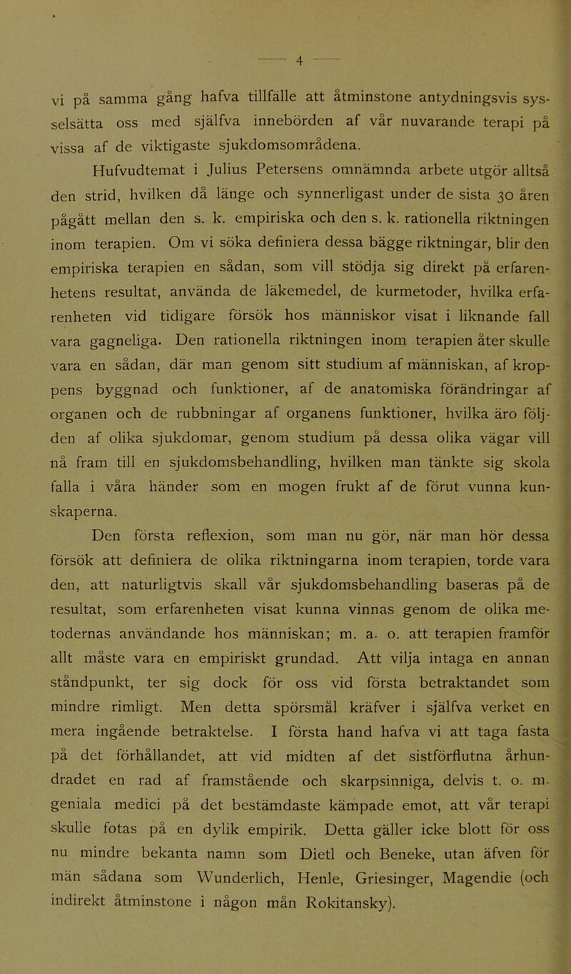 vi på samma gång hafva tillfälle att åtminstone antydningsvis sys- selsätta oss med själfva innebörden af vår nuvarande terapi på vissa af de viktigaste sjukdomsområdena. Hufvudtemat i Julius Petersens omnämnda arbete utgör alltså den strid, hvilken då länge och synnerligast under de sista 30 åren pågått mellan den s. k. empiriska och den s. k. rationella riktningen inom terapien. Om vi söka definiera dessa bägge riktningar, blir den empiriska terapien en sådan, som vill stödja sig direkt på erfaren- hetens resultat, använda de läkemedel, de kurmetoder, hvilka erfa- renheten vid tidigare försök hos människor visat i liknande fall vara gagneliga. Den rationella riktningen inom te»-apien åter skulle vara en sådan, där man genom sitt studium af människan, af krop- pens byggnad och funktioner, af de anatomiska förändringar af organen och de rubbningar af organens funktioner, hvilka äro följ- den af olika sjukdomar, genom studium på dessa olika vägar vill nå fram till en sjukdomsbehandling, hvilken man tänkte sig skola falla i våra händer som en mogen frukt af de förut vunna kun- skaperna. Den första reflexion, som man nu gör, när man hör dessa försök att definiera de olika riktningarna inom terapien, torde vara den, att naturligtvis skall vår sjukdomsbehandling baseras på de resultat, som erfarenheten visat kunna vinnas genom de olika me- todernas användande hos människan; m. a. o. att terapien framför . allt måste vara en empiriskt grundad. Att vilja intaga en annan ståndpunkt, ter sig dock för oss vid första betraktandet som • mindre rimligt. Men detta spörsmål kräfver i själfva verket en mera ingående betraktelse. I första hand hafva vi att taga fasta i V på det förhållandet, att vid midten af det sistförflutna århun- '• dradet en rad af framstående och skarpsinniga, delvis t. o. m. geniala medici på det bestämdaste kämpade emot, att vår terapi skulle fotas på en dylik empirik. Detta gäller icke blott för oss nu mindre bekanta namn som Dietl och Beneke, utan äfven för män sådana som Wunderlich, Henle, Griesinger, Magendie (och indirekt åtminstone i någon mån Rokitansky).