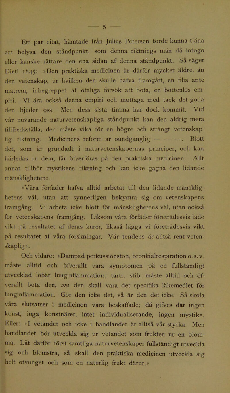 Ett par citat, hämtade från Julius Petersen torde kunna tjäna att belysa den ståndpunkt, som denna riktnings män då intogo eller kanske rättare den ena sidan af denna ståndpunkt. Så säger Dietl 1845: »Den praktiska medicinen är därför mycket äldre, än den vetenskap, ur hvilken den skulle hafva framgått, en filia ante matrem, inbegreppet af otaliga försök att bota, en bottenlös em- piri. Vi ära också denna empiri och mottaga med tack det goda den bjuder oss. Men dess sista timma har dock kommit. Vid vår nuvarande naturvetenskapliga ståndpunkt kan den aldrig mera tillfredsställa, den måste vika för en högre och strängt vetenskap- lig riktning. Medicinens reform är oundgänglig — — —. Blott det, som är grundadt i naturvetenskapernas principer, och kan härledas ur dem, får öfverföras på den praktiska medicinen. Allt annat tillhör mystikens riktning och kan icke gagna den lidande mänskligheten». »Våra förfäder hafva alltid arbetat till den lidande mänsklig- hetens väl, utan att synnerligen bekymra sig om vetenskapens framgång. Vi arbeta icke blott för mänsklighetens väl, utan också för vetenskapens framgång. Liksom våra förfäder företrädesvis lade vikt på resultatet af deras kurer, likaså lägga vi företrädesvis vikt på resultatet af våra forskningar. Vår tendens är alltså rent veten- skaplig». Och vidare: »Dämpad perkussionston, bronkialrespiration o.s. v. måste alltid och öfverallt vara symptomen på en fullständigt utvecklad lobär lunginflammation; tartr. stib. måste alltid och öf- verallt bota den, om den skall vara det specifika läkemedlet för lunginflammation. Gör den icke det, så är den det icke. Så skola våra slutsatser i medicinen vara beskaffade; då gifves där ingen konst, inga konstnärer, intet individualiserande, ingen mystik». Eller: »I vetandet och icke i handlandet är alltså vår styrka. Men handlandet bör utveckla sig ur vetandet som frukten ur en blom- ma. Låt därför först samtliga naturvetenskaper fullständigt utveckla sig och blomstra, så skall den praktiska medicinen utveckla sig helt otvunget och som en naturlig frukt därur.»