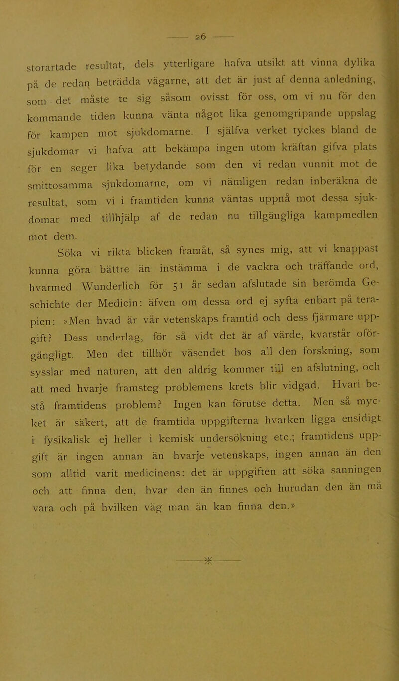 storartade resultat, dels ytterligare hafva utsikt att vinna dylika på de redan betrådda vägarne, att det är just af denna anledning, som det måste te sig såsom ovisst för oss, om vi nu för den kommande tiden kunna vänta något lika genomgripande uppslag för kampen mot sjukdomarne. I själfva verket tyckes bland de sjukdomar vi hafva att bekämpa ingen utom kräftan gifva plats för en seger lika betydande som den vi redan vunnit mot de smittosamma sjukdomarne, om vi nämligen redan inberäkna de resultat, som vi i framtiden kunna väntas uppnå mot dessa sjuk- domar med tillhjälp af de redan nu tillgängliga kampmedlen mot dem. Söka vi rikta blicken framåt, så synes mig, att vi knappast kunna göra bättre än instämma i de vackra och träffande ord, hvarmed VVunderlich för 51 är sedan afslutade sin berömda Ge- schichte der Medicin; äfven om dessa ord ej syfta enbart på tera- pien: »Men hvad är vår vetenskaps framtid och dess fjärmare upp- gift.f* Dess underlag, för så vidt det är af värde, kvarstar oför- gängligt. Men det tillhör väsendet hos all den forskning, som sysslar med naturen, att den aldrig kommer till en afslutning, och att med hvarje framsteg problemens krets blir vidgad. Hvaii be- stå framtidens problem.? Ingen kan förutse detta. Men sa myc- ket är säkert, att de framtida uppgifterna hvarken ligga ensidigt i fysikalisk ej heller i kemisk undersökning etc.; framtidens upp- gift är ingen annan än hvarje vetenskaps, ingen annan än den som alltid varit medicinens: det är uppgiften att söka sanningen o och att finna den, hvar den än finnes och hurudan den an ma vara och på hvilken väg man än kan finna den.»