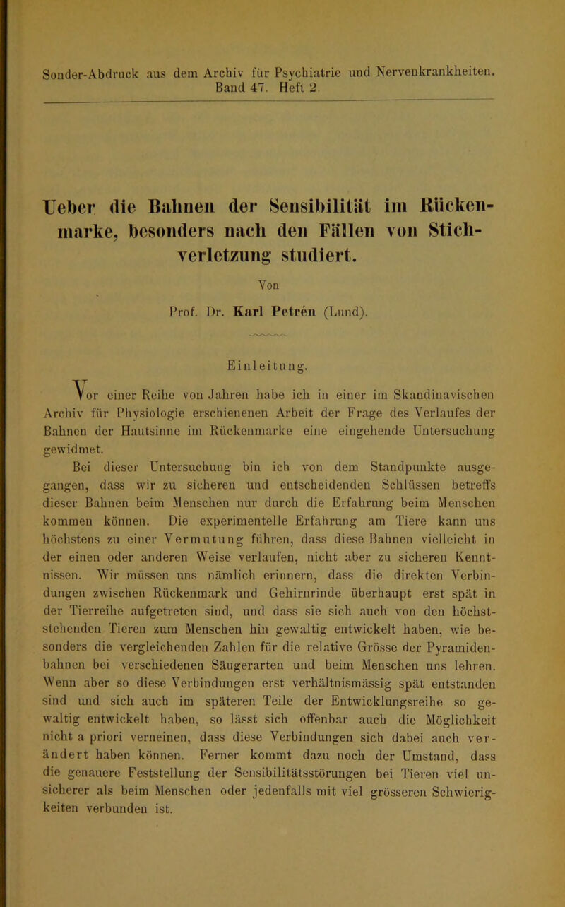 Sonder-Abdruck aus dem Archiv für Psychiatrie und Nervenkrankheiten. Band 47. Heft 2 lieber die Bahnen der Sensibilität ini Bücken- inarke, besonders nach den Fällen von Stich- verletziing studiert. Von Prof. Dr. Karl Petreii (Lund). Einleitung. \or einer Reilie von Jahren habe ich in einer im Skandinavischen Archiv für Physiologie erschienenen Arbeit der Frage des Verlaufes der Bahnen der Haiitsinne im Rückenmarke eine eingehende Untersuchung gewidmet. Bei dieser Untersuchung bin ich von dem Standpunkte ausge- gangen, dass wir zu sicheren und entscheidenden Schlüssen betreffs dieser Bahnen beim Menschen nur durch die Erfahrung beim Menschen kommen können. Die experimentelle Erfahrung am Tiere kann uns höchstens zu einer Vermutung führen, dass diese Bahnen vielleicht in der einen oder anderen Weise verlaufen, nicht aber zu sicheren Kennt- nissen. Wir müssen uns nämlich erinnern, dass die direkten Verbin- dungen zwischen Rückenmark und Gehirnrinde überhaupt erst spät in der Tierreihe aufgetreten sind, und dass sie sich auch von den höchst- stehenden Tieren zum Menschen hin gewaltig entwickelt haben, wie be- sonders die vergleichenden Zahlen für die relative Grösse der Pyramiden- bahnen bei verschiedenen Säugerarten und beim Menschen uns lehren. Wenn aber so diese Verbindungen erst verhältnismässig spät entstanden sind und sich auch im späteren Teile der Entwicklungsreihe so ge- waltig entwickelt haben, so lässt sich offenbar auch die Möglichkeit nicht a priori verneinen, dass diese Verbindungen sich dabei auch ver- ändert haben können. Ferner kommt dazu noch der Umstand, dass die genauere Feststellung der Sensibilitätsstörungen bei Tieren viel un- sicherer als beim Menschen oder jedenfalls mit viel grösseren Schwierig- keiten verbunden ist.