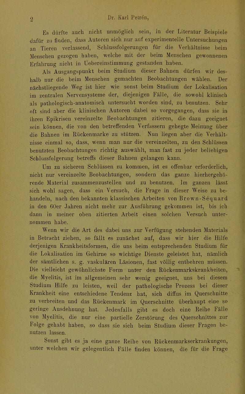 Es dürfte auch nicht unmöglich sein, in der Literatur Beispiele dafür zu finden, dass Autoren sich nur auf experimentelle Untersuchungen an Tieren verlassend, Schlussfolgerungen für die Verhältnisse beim .Menschen gezogen haben, welche mit der beim Menschen gewonnenen Erfahrung nicht in Uebereinstimmung gestanden haben. Als Ausgangspunkt beim Studium dieser Bahnen dürfen wir des- halb nur die beim Menschen gemachten Beobachtungen wählen. Der nächstliegeude Weg ist hier wie sonst beim Studium der Lokalisation im zentralen Nervensysteme der, diejenigen Fälle, die sowohl klinisch als pathologisch-anatomisch untersucht worden sind, zu benutzen. Sehr oft sind aber die klinischen Autoren dabei so vorgegangen, dass sie in ihren Epikrisen vereinzelte Beobachtungen zitieren, die dazu geeignet sein können, die von den betreffenden Verfassern gehegte Meinung über die Bahnen im Rückenmarke zu stützen. Nun liegen aber die Verhält- nisse einmal so, dass, wenn man nur die vereinzelten, zu den Schlüssen benutzten Beobachtungen richtig auswählt, man fast zu jeder beliebigen Schlussfolgerung betreffs dieser Bahnen gelangen kann. Um zu sicheren Schlüssen zu kommen, ist es offenbar erforderlich, nicht nur vereinzelte Beobachtungen, sondern das ganze hierhergehö- rende Material zusammenzustelleu und zu benutzen. Im ganzen lässt sich wohl sagen, dass ein Versuch, die Frage in dieser Weise zu be- handeln, nach den bekannten klassischen Arbeiten von Brown-Sequard in den 60er Jahren nicht mehr zur Ausführung gekommen ist, bis ich dann in meiner oben zitierten Arbeit einen solchen Versuch unter- nommen habe. Wenn wir die Art des dabei uns zur Verfügung stehenden Materials in Betracht ziehen, so fällt es zunächst auf, dass wir hier die Hilfe derjenigen Krankheitsformen, die uns beim entsprechenden Studium für die Lokalisation im Gehirne so wichtige Dienste geleistet hat, nämlich der sämtlichen s. g. vaskulären Läsionen, fast völlig entbehren müssen. Die vielleicht gewöhnlichste Form unter den Rückenmarkskrankheiten, die Myelitis, ist im allgemeinen sehr wenig geeignet, uns bei diesem Studium Hilfe zu leisten, weil der pathologische Prozess bei dieser Krankheit eine entschiedene Tendenz hat, sich diffus im Querschnitte zu verbreiten und das Rückenmark im Querschnitte überhaupt eine so geringe Ausdehnung hat. Jedenfalls gibt es doch eine Reihe Fälle von Myelitis, die nur eine partielle Zerstörung des Querschnittes zur Folge gehabt haben, so dass sie sich beim Studium dieser Fragen be- nutzen lassen. Sonst gibt es ja eine ganze Reihe von Rückenmarkserkrankungen, unter welchen wir gelegentlich Fälle finden können, die für die Frage