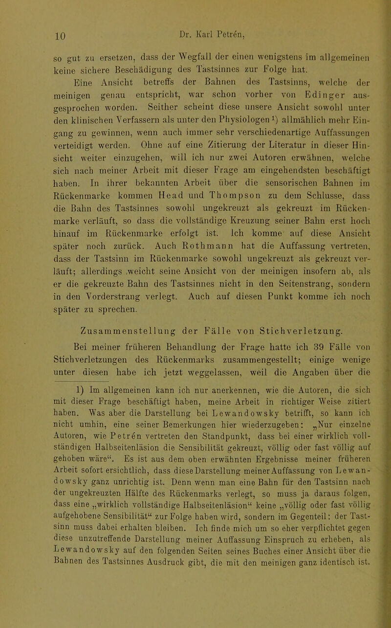 so gut zu ersetzen, dass der Wegfall der einen wenigstens im allgemeinen keine sichere Beschädigung des Tastsinnes zur Folge hat. Eine Ansicht betreffs der Bahnen des Tastsinns, welche der meinigen genau entspricht, war schon vorher von Edinger aus- gesprochen worden. Seither scheint diese unsere Ansicht sowohl unter den klinischen Verfassern als unter den Physiologen i) allmählich mehr Ein- gang zu gewinnen, wenn auch immer sehr verschiedenartige Auffassungen verteidigt werden. Ohne auf eine Zitierung der Literatur in dieser Hin- sicht weiter einzugehen, will ich nur zwei Autoren erwähnen, welche sich nach meiner Arbeit mit dieser Frage am eingehendsten beschäftigt haben. In ihrer bekannten Arbeit über die sensorischen Bahnen im Rückenmarke kommen Head und Thompson zu dem Schlüsse, dass die Bahn des Tastsinnes sowohl ungekreuzt als gekreuzt im Rücken- marke verläuft, so dass die vollständige Kreuzung seiner Balm erst hoch hinauf im Rückenmarke erfolgt ist. Ich komme' auf diese Ansicht später noch zurück. Auch Rothmann hat die Auffassung vertreten, dass der Tastsinn im Rückenmarke sowohl ungekreuzt als gekreuzt ver- läuft; allerdings .weicht seine Ansicht von der meinigen insofern ab, als er die gekreuzte Bahn des Tastsinnes nicht in den Seitenstrang, sondern in den Vorderstrang verlegt. Auch auf diesen Punkt komme ich noch später zu sprechen. Zusammenstellung der Fälle von Stichverletzung. Bei meiner früheren Behandlung der Frage hatte ich 39 Fälle von Stichverletzungeu des Rückenmarks zusammengestellt; einige wenige unter diesen habe ich jetzt weggelassen, weil die Angaben über die 1) Im allgemeinen kann ich nur anerkennen, wie die Autoren, die sich mit dieser Frage beschäftigt haben, meine Arbeit in richtiger Weise zitiert haben. Was aber die Darstellung bei Lewandowsky betrifft, so kann ich nicht umhin, eine seiner Bemerkungen hier wiederzugeben: „Nur einzelne Autoren, wie Petren vertreten den Standpunkt, dass bei einer wirklich voll- ständigen Halbseitenläsion die Sensibilität gekreuzt, völlig oder fast völlig auf gehoben wäre“. Es ist aus dem oben erwähnten Ergebnisse meiner früheren Arbeit sofort ersichtlich, dass diese Darstellung meiner Auffassung von Lewan- dowsky ganz unrichtig ist. Denn wenn man eine Bahn für den Tastsinn nach der ungekreuzten Hälfte des Rückenmarks verlegt, so muss ja daraus folgen, dass eine „wirklich vollständige Halbseitenläsion“ keine „völlig oder fast völlig aufgehobene Sensibilität“ zur Folge haben wird, sondern im Gegenteil: der Tast- sinn muss dabei erhalten bleiben. Ich finde mich um so eher verpflichtet gegen diese unzutreffende Darstellung meiner Auffassung Einspruch zu erheben, als Lewandowsky auf den folgenden Seiten seines Buches einer Ansicht über die Bahnen des Tastsinnes Ausdruck gibt, die mit den meinigen ganz identisch ist.