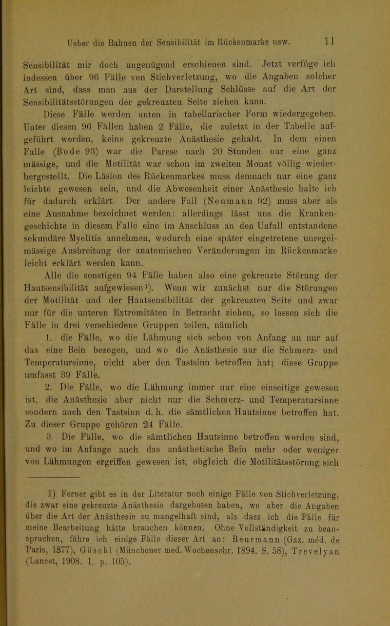 Sensibilität mir doch ungenügend erschienen sind. Jetzt verfüge ich indessen über 96 Fälle von Stichverletzung, wo die Angaben solcher Art sind, dass man aus der Darstellung Schlüsse auf die Art der Sensibilitätsstörungen der gekreuzten Seite ziehen kann. Diese Fälle werden unten in tabellarischer Form wiedergegeben. Unter diesen 96 Fällen haben 2 Fälle, die zuletzt in der Tabelle auf- geführt werden, keine gekreuzte Anästhesie gehabt. In dem einen Falle (Bode 93) war die Parese nach 20 Stunden nur eine ganz massige, und die Motilität war schon im zweiten Monat völlig wieder- hergcstellt. Die Läsion des Rückenmarkes muss demnach nur eine ganz leichte gewesen sein, und die Abwesenheit einer Anästhesie halte ich für dadurch erklärt. Der andere Fall (Neumann 92) muss aber als eine Ausnahme bezeichnet werden: allerdings lässt uns die Kranken- geschichte in diesem Falle eine im Anschluss an den Unfall entstandene sekundäre Myelitis annehmeu, wodurch eine später eingetretene unregel- mässige Ausbreitung der anatomischen Veränderungen im Rückenmarke leicht erklärt werden kann. Alle die sonstigen 94 Fälle haben also eine gekreuzte Störung der Hautsensibilität aufgewiesen^). Wenn wir zunächst nur die Störungen der Motilität und der Hautsensibilität der gekreuzten Seite und zwar nur für die unteren Extremitäten in Betracht ziehen, so lassen sich die Fälle in drei verschiedene Gruppen teilen, nämlich 1. die Fälle, wo die Lähmung sich schon von Anfang an nur auf das eine Bein bezogen, und wo die Anästhesie nur die Schmerz- und Temperatursinne, nicht aber den Tastsinn betroffen hat; diese Gruppe umfasst 39 Fälle. 2. Die Fälle, wo die Lähmung immer nur eine einseitige gewesen ist, die Anästhesie aber nicht nur die Schmerz- und Temperatursinne sondern auch den Tastsinn d. h. die sämtlichen Hautsinne betroffen hat. Zu dieser Gruppe gehören 24 Fälle. 3. Die Fälle, wo die sämtlichen Hautsinne betroffen worden sind, und wo im Anfänge auch das anästhetische Bein mehr oder weniger von Lähmungen ergriffen gewesen ist, obgleich die Motilitätsstörung sich 1) Ferner gibt es in der Literatur noch einige Fälle von Stichverletzung, die zwar eine gekreuzte Anästhesie dargeboten haben, wo aber die Angaben über die Art der Anästhesie zu mangelhaft sind, als dass ich die Fälle für meine Bearbeitung hätte brauchen können. Ohne Vollständigkeit zu bean- spruchen, führe ich einige Fälle dieser Art an: Beurmann (Gaz. mdd. de Paris, 1877), Göschl (Münchener med.Wochenschr. 1894. S. 58), Trevelyan (Lancet, 1908. 1. p. lÖö).