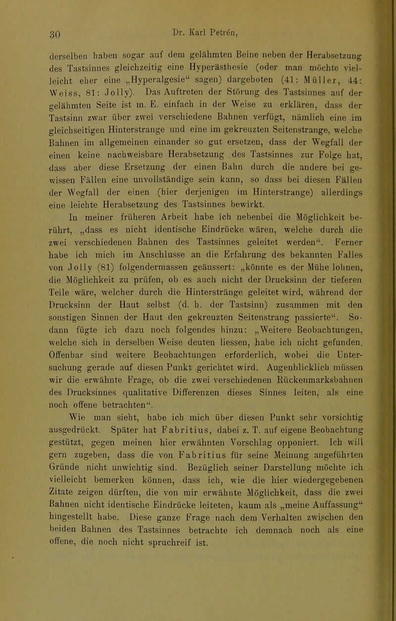 derselben haben sogar auf dem gelähmten Beine neben der Herabsetzung des Tastsinnes gleichzeitig eine Hyperästhesie (oder man möchte viel- leicht eher eine „Hyperalgesie“ sagen) dargeboten (41: Müller, 44; Weiss, 81: Jolly). Das Auftreten der Störung des Tastsinnes auf der gelähmten Seite ist in. E. einfach in der Weise zu erklären, dass der Tastsinn zwar über zwei verschiedene Bahnen verfügt, nämlich eine im gleichseitigen Hinterstrange und eine im gekreuzten Seitenstrange, welche Bahnen im allgemeinen einander so gut ersetzen, dass der Wegfall der einen keine nachweisbare Herabsetzung .des Tastsinnes zur Folge hat, dass aber diese Ersetzung der einen Bahn durch die andere bei ge- wissen Fällen eine unvollständige sein kann, so dass bei diesen Fällen der Wegfall der einen (hier derjenigen im Hinterstrange) allerdings eine leichte Herabsetzung des Tastsinnes bewirkt. In meiner früheren Arbeit habe ich nebenbei die Möglichkeit be- rührt, „dass es nicht identische Eindrücke wären, welche durch die zwei verschiedenen Bahnen des Tastsinnes geleitet werden“. Ferner habe ich mich im Anschlüsse an die Erfahrung des bekannten Falles von Jolly (81) folgendermassen geäussert: „könnte es der Mühe lohnen, die Möglichkeit zu prüfen, ob es auch nicht der Drucksinn der tieferen Teile wäre, welcher durch die Hinterstränge geleitet wird, während der Drucksinn der Haut selbst (d. h. der Tastsinn) zusammen mit den sonstigen Sinnen der Haut den gekreuzten Seitenstraug passierte“. So- dann fügte ich dazu noch folgendes hinzu: „Weitere Beobachtungen, welche sich in derselben Weise deuten Hessen, habe ich nicht gefunden. Offenbar sind weitere Beobachtungen erforderlich, wobei die Unter- suchung gerade auf diesen Punkt gerichtet wird. Augenblicklich müssen wir die erwähnte Frage, ob die zwei verschiedenen Rückenmarksbahnen des Drucksinues qualitative Differenzen dieses Sinnes leiten, als eine noch offene betrachten“. Wie man sieht, habe ich mich über diesen Punkt sehr vorsichtig ausgedrückt. Später hat Fabritius, dabei z. T. auf eigene Beobachtung gestützt, gegen meinen hier erwähnten Vorschlag opponiert. Ich will gern zugeben, dass die von Fabritius für seine Meinung angeführten Gründe nicht unwichtig sind. Bezüglich seiner Darstellung möchte ich vielleicht bemerken können, dass ich, wie die hier wiedergegebenen Zitate zeigen dürften, die von mir erwähnte Möglichkeit, dass die zwei Bahnen nicht identische Eindrücke leiteten, kaum als „meine Auffassung“ hingestellt habe. Diese ganze Frage nach dem Verhalten zwijschen den beiden Bahnen des Tastsinnes betrachte ich demnach noch als eine offene, die noch nicht spruchreif ist.