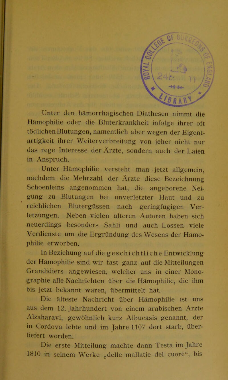 Unter den hämorrhagischen Diathesen nimmt die Hämophilie oder die Bluterkrankheit infolge ihrer oft tödlichenBlutungen, namentlich aber wegen der Eigent- artigkeit ihrer Weiterverbreitung von jeher nicht nur das rege Interesse der Ärzte, sondern auch der Laien in Anspruch. Unter Hämophilie versteht man jetzt allgemein, nachdem die Mehrzahl der Ärzte diese Bezeichnung Schoenleins angenommen hat, die angeborene Nei- gung zu Blutungen bei unverletzter Haut und zu reichlichen Blutergüssen nach geringfügigen Ver- letzungen. Neben vielen älteren Autoren haben sich neuerdings besonders Sahli und auch Lossen viele Verdienste um die Ergründung des Wesens der Hämo- philie erworben. In Beziehung auf die geschichtliche Entwicklung der Hämophilie sind wir fast ganz auf die Mitteilungen Grandidiers angewiesen, welcher uns in einer Mono- graphie alle Nachrichten über die Hämophilie, die ihm bis jetzt bekannt waren, übermittelt hat. Die älteste Nachricht über Hämophilie ist uns aus dem 12. Jahrhundert von einem arabischen Arzte Alzaharavi, gewöhnlich kurz Albucasis genannt, der in Cordova lebte und im Jahre 1107 dort starb, über- liefert worden. Die erste Mitteilung machte dann Testa im Jahre 1810 in seinem Werke „delle mallatie del cuore“, bis