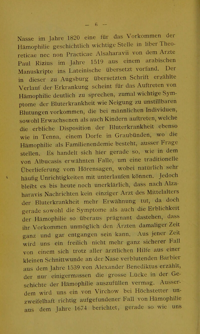 Hämophilie geschichtlich wichtige Stelle in über Theo- reticae nec non Practicae Alsaharavii von dem Arzte Paul Rizius im Jahre 1519 aus einem arabischen Manuskripte ins Lateinische übersetzt voriand. Der in dieser zu Augsburg übersetzten Schrift erzählte Verlauf der Erkrankung scheint für das Auftreten von Hämophilie deutlich zu sprechen, zumal wichtige Sym- ptome der Bluterkrankheit wie Neigung zu unstillbaren Blutungen Vorkommen, die bei männlichen Individuen, sowohl Erwachsenen als auch Kindern auftreten, welche die erbliche Disposition der Bluterkrankheit ebenso wie in Tenna, einem Dorfe in Graubünden, wo die Hämophilie als Familienendemie besteht, ausser Frage stellen. Es handelt sich hier gerade so, wie in dem von Albucasis erwähnten Falle, um eine traditionelle Überlieferung vom Hörensagen, wobei natüilich sehr häufig Unrichtigkeiten mit unterlaufen können. Jedoch bleibt es bis heute noch unerklärlich, dass nach Alza- haravis Nachrichten kein einziger Arzt des Mittelaltei s der Bluterkrankheit mehr Erwähnung tut, da doch gerade sowohl die Symptome als auch die Erblichkeit der Hämophilie so überaus prägnant dastehen, dass ihr Vorkommen unmöglich den Ärzten damaliger Zeit ganz und gar entgangen sein kann. Aus jener Zeit wird uns ein freilich nicht mehr ganz sicherer Fall von einem sich trotz aller ärztlichen Hilfe aus einer kleinen Schnittwunde an der Nase verblutenden Barbier aus dem Jahre 1539 von Alexander Benediktus erzählt, der nur einigermassen die grosse Lücke in der Ge- schichte der Hämophilie auszufüllen vermag. Ausser- dem wird uns ein von Virchow bei Höchstetter un- zweifelhaft richtig auf gefundener Fall von Hämophilie aus dem Jahre 1674 berichtet, gerade so wie uns