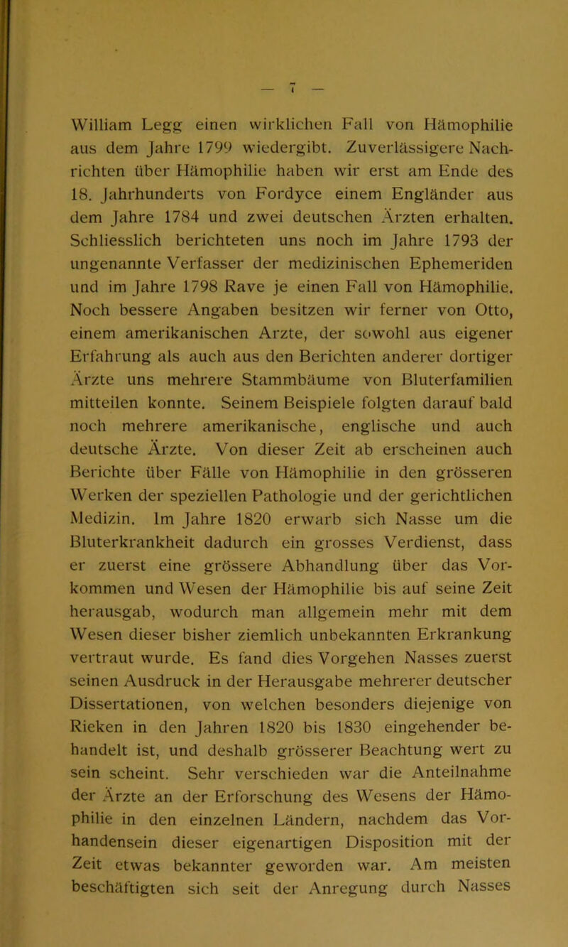 William Legg einen wirklichen Fall von Hämophilie aus dem Jahre 1799 wiedergibt. Zuverlässigere Nach- richten über Hämophilie haben wir erst am Ende des 18. Jahrhunderts von Fordyce einem Engländer aus dem Jahre 1784 und zwei deutschen Ärzten erhalten. Schliesslich berichteten uns noch im Jahre 1793 der ungenannte Verfasser der medizinischen Ephemeriden und im Jahre 1798 Rave je einen Fall von Hämophilie. Noch bessere Angaben besitzen wir ferner von Otto, einem amerikanischen Arzte, der sowohl aus eigener Erfahrung als auch aus den Berichten anderer dortiger Ärzte uns mehrere Stammbäume von Bluterfamilien mitteilen konnte. Seinem Beispiele folgten darauf bald noch mehrere amerikanische, englische und auch deutsche Ärzte. Von dieser Zeit ab erscheinen auch Berichte über Fälle von Hämophilie in den grösseren Werken der speziellen Pathologie und der gerichtlichen Medizin. Im Jahre 1820 erwarb sich Nasse um die Bluterkrankheit dadurch ein grosses Verdienst, dass er zuerst eine grössere Abhandlung über das Vor- kommen und Wesen der Hämophilie bis auf seine Zeit herausgab, wodurch man allgemein mehr mit dem Wesen dieser bisher ziemlich unbekannten Erkrankung vertraut wurde. Es fand dies Vorgehen Nasses zuerst seinen Ausdruck in der Herausgabe mehrerer deutscher Dissertationen, von welchen besonders diejenige von Rieken in den Jahren 1820 bis 1830 eingehender be- handelt ist, und deshalb grösserer Beachtung wert zu sein scheint. Sehr verschieden war die Anteilnahme der Ärzte an der Erforschung des Wesens der Hämo- philie in den einzelnen Ländern, nachdem das Vor- handensein dieser eigenartigen Disposition mit der Zeit etwas bekannter geworden war. Am meisten beschäftigten sich seit der Anregung durch Nasses