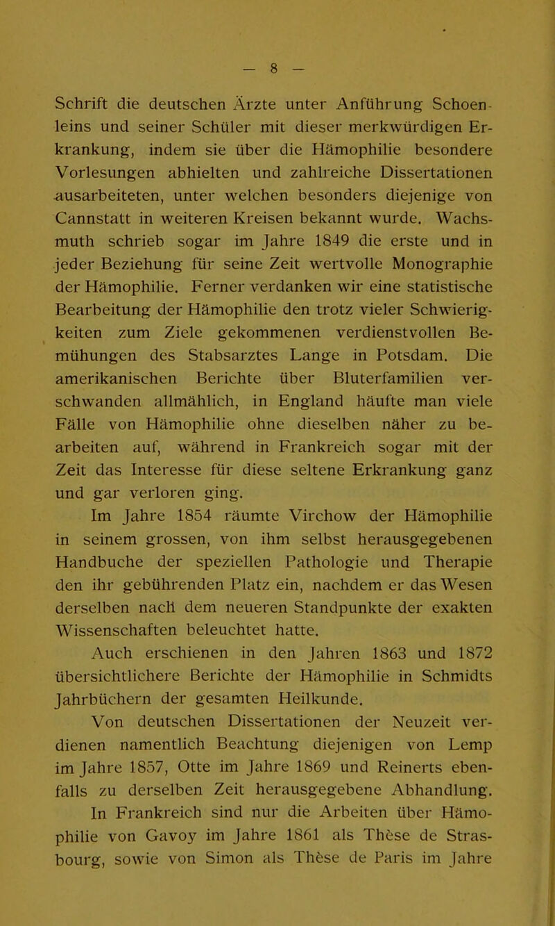 Schrift die deutschen xÄ.rzte unter Anführung Schoen- leins und seiner Schüler mit dieser merkwürdigen Er- krankung, indem sie über die Hämophilie besondere Vorlesungen abhielten und zahlreiche Dissertationen •ausarbeiteten, unter welchen besonders diejenige von Cannstatt in weiteren Kreisen bekannt wurde. Wachs- muth schrieb sogar im Jahre 1849 die erste und in jeder Beziehung für seine Zeit wertvolle Monographie der Hämophilie. Ferner verdanken wir eine statistische Bearbeitung der Hämophilie den trotz vieler Schwierig- keiten zum Ziele gekommenen verdienstvollen Be- mühungen des Stabsarztes Lange in Potsdam. Die amerikanischen Berichte über Bluterfamilien ver- schwanden allmählich, in England häufte man viele Fälle von Hämophilie ohne dieselben näher zu be- arbeiten auf, während in Frankreich sogar mit der Zeit das Interesse für diese seltene Erkrankung ganz und gar verloren ging. Im Jahre 1854 räumte Virchow der Hämophilie in seinem grossen, von ihm selbst herausgegebenen Handbuche der speziellen Pathologie und Therapie den ihr gebührenden Platz ein, nachdem er das Wesen derselben nach dem neueren Standpunkte der exakten Wissenschaften beleuchtet hatte. Auch erschienen in den Jahren 1863 und 1872 übersichtlichere Berichte der Hämophilie in Schmidts Jahrbüchern der gesamten Heilkunde. Von deutschen Dissertationen der Neuzeit ver- dienen namentlich Beachtung diejenigen von Lemp im Jahre 1857, Otte im Jahre 1869 und Reinerts eben- falls zu derselben Zeit herausgegebene Abhandlung. In Frankreich sind nur die Arbeiten über Hämo- philie von Gavoy im Jahre 1861 als Th6se de Stras- bourg, sowie von Simon als Th6se de Paris im Jahre