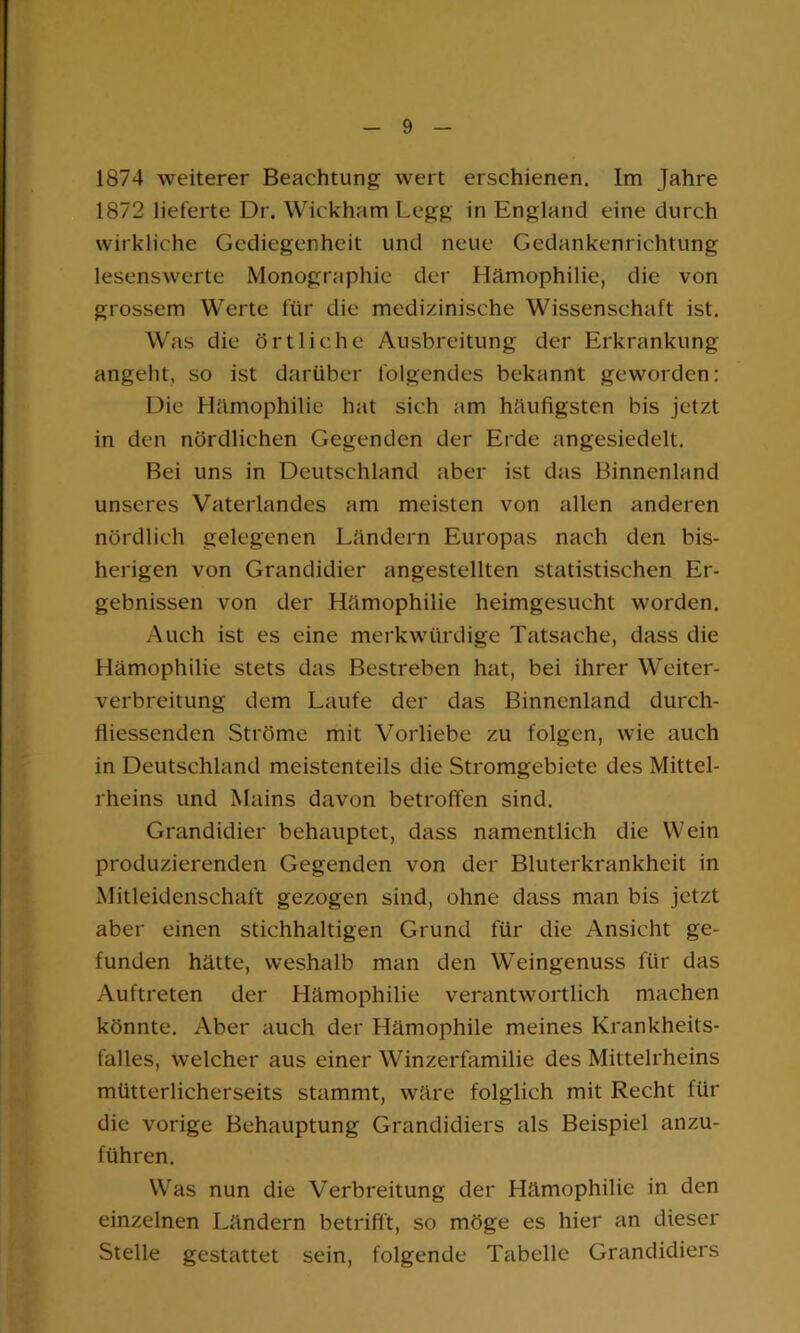 1874 weiterer Beachtung wert erschienen. Im Jahre 1872 lieferte Dr. Wickham Legg in England eine durch wirkliche Gediegenheit und neue Gedankenrichtung lesenswerte Monographie der Hämophilie, die von grossem Werte für die medizinische Wissenschaft ist. Was die örtliche Ausbreitung der Erkrankung angeht, so ist darüber folgendes bekannt geworden: Die Hämophilie hat sich am häufigsten bis jetzt in den nördlichen Gegenden der Erde angesiedelt. Bei uns in Deutschland aber ist das Binnenland unseres Vaterlandes am meisten von allen anderen nördlich gelegenen Ländern Europas nach den bis- herigen von Grandidier angestellten statistischen Er- gebnissen von der Hämophilie heimgesucht worden. Auch ist es eine merkwürdige Tatsache, dass die Hämophilie stets das Bestreben hat, bei ihrer Weiter- verbreitung dem Laufe der das Binnenland durch- fliessenden Ströme mit Vorliebe zu folgen, wie auch in Deutschland meistenteils die Stromgebiete des Mittel- rheins und Mains davon betroffen sind. Grandidier behauptet, dass namentlich die Wein produzierenden Gegenden von der Bluterkrankheit in Mitleidenschaft gezogen sind, ohne dass man bis jetzt aber einen stichhaltigen Grund für die Ansicht ge- funden hätte, weshalb man den Weingenuss für das Auftreten der Hämophilie verantwortlich machen könnte. Aber auch der Hämophile meines Krankheits- falles, welcher aus einer Winzerfamilie des Mittelrheins mütterlicherseits stammt, wäre folglich mit Recht für die vorige Behauptung Grandidiers als Beispiel anzu- führen. Was nun die Verbreitung der Hämophilie in den einzelnen Ländern betrifft, so möge es hier an dieser Stelle gestattet sein, folgende Tabelle Grandidiers