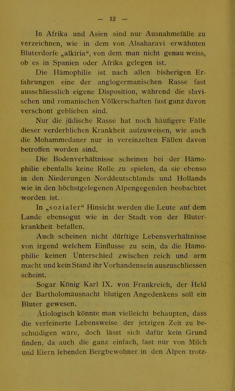 In Afrika und Asien sind nur Ausnahmefälle zu verzeichnen, wie in dem von Alsaharavi erwähnten Bluterdorfe „alkiria“, von dem man nicht genau weiss, ob es in Spanien oder Afrika gelegen ist. Die Hämophilie ist nach allen bisherigen Er- fahrungen eine der anglogermanischen Rasse fast ausschliesslich eigene Disposition, während die slavi- schen und romanischen Völkerschaften fast ganz davon verschont geblieben sind. Nur die jüdische Rasse hat noch häufigere Fälle dieser verderblichen Krankheit aufzuweisen, wie auch die Mohammedaner nur in vereinzelten Fällen davon betroffen worden sind. Die Bodenverhältnisse scheinen bei der Hämo- philie ebenfalls keine Rolle zu spielen, da sie ebenso in den Niederungen Norddeutschlands und Hollands wie in den höchstgelegenen Alpengegenden beobachtet worden ist. In „sozialer“ Hinsicht werden die Leute auf dem Lande ebensogut wie in der Stadt von der Bluter- krankheit befallen. Auch scheinen nicht dürftige Lebensverhältnisse von irgend welchem Einflüsse zu sein, da die Hämo- philie keinen Unterschied zwischen reich und arm macht und kein Stand ihr Vorhandensein auszuschliessen scheint. Sogar König Karl IX. von Frankreich, der Held der Bartholomäusnacht blutigen Angedenkens soll ein Bluter gewesen. Ätiologisch könnte man vielleicht behaupten, dass die verfeinerte Lebensweise der jetzigen Zeit zu be- schuldigen wäre, doch lässt sich dafür kein Grund finden, da auch die ganz einfach, fast nur von Milch und Eiern lebenden Bergbewohner in den Alpen trotz-