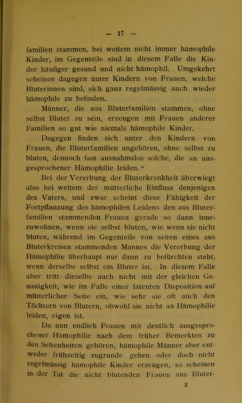 familien stammen, bei weitem nicht immer hämophile Kinder, im Gegenteile sind in diesem Falle die Kin- der häufiger gesund und nicht hämophil. Umgekehrt scheinen dagegen unter Kindern von Frauen, welche Bluterinnen sind, sich ganz regelmässig auch wieder hämophile zu befinden. Männer, die aus Bluterfamilien stammen, ohne selbst Bluter zu sein, erzeugen mit Frauen anderer Familien so gut wie niemals hämophile Kinder. Dagegen finden sich unter den Kindern von Frauen, die Bluterfamilien angehören, ohne selbst zu bluten, dennoch fast ausnahmslos solche, die an aus- gesprochener Hämophilie leiden. “ Bei der Vererbung der Bluterkrankheit überwiegt also bei weitem der mütterliche Einfluss denjenigen des Vaters, und zwar scheint diese Fähigkeit der Fortpflanzung des hämophilen Leidens den aus Bluter- familien stammenden Frauen gerade so dann inne- zuwohnen, wenn sie selbst bluten, wie wenn sie nicht bluten, während im Gegenteile von seiten eines aus Bluterkreisen stammenden Mannes die Vererbung der Hämophilie überhaupt nur dann zu befürchten steht, wenn derselbe selbst ein Bluter ist. In diesem Falle aber tritt dieselbe auch nicht mit der gleichen Ge- nauigkeit, wie im Falle einer latenten Disposition auf mütterlicher Seite ein, wie sehr sie oft auch den Töchtern von Blutern, obwohl sie nicht an Hämophilie leiden, eigen ist. Da nun endlich Frauen mit deutlich ausgespro- chener Hämophilie nach dem früher Bemerkten zu den Seltenheiten gehören, hämophile Männer aber ent- weder frühzeitig zugrunde gehen oder doch nicht regelmässig hämophile Kinder erzeugen, so scheinen in der Tat die nicht blutenden Frauen aus Bluter- 2