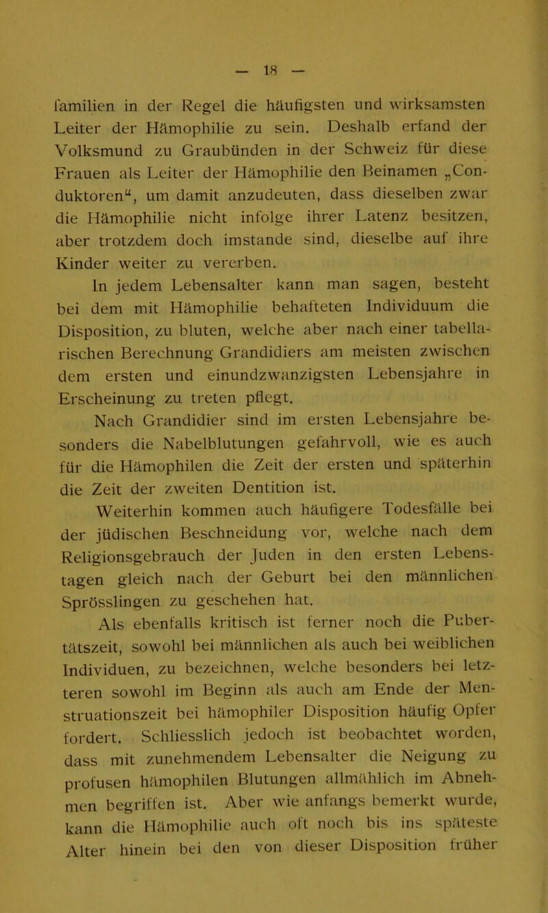 lamilien in der Regel die häufigsten und wirksamsten Leiter der Hämophilie zu sein. Deshalb erfand der Volksmund zu Graubünden in der Schweiz für diese Frauen als Leiter der Hämophilie den Beinamen „Con- duktoren“, um damit anzudeuten, dass dieselben zwar die Hämophilie nicht infolge ihrer Latenz besitzen, aber trotzdem doch imstande sind, dieselbe auf ihre Kinder weiter zu vererben. ln jedem Lebensalter kann man sagen, besteht bei dem mit Hämophilie behafteten Individuum die Disposition, zu bluten, welche aber nach einer tabella- rischen Berechnung Grandidiers am meisten zwischen dem ersten und einundzwanzigsten Lebensjahre in Erscheinung zu treten pflegt. Nach Grandidier sind im ersten Lebensjahre be- sonders die Nabelblutungen gefahrvoll, wie es auch für die Hämophilen die Zeit der ersten und späterhin die Zeit der zweiten Dentition ist. Weiterhin kommen auch häufigere Todesfälle bei der jüdischen Beschneidung vor, welche nach dem Religionsgebrauch der Juden in den ersten Lebens- tagen gleich nach der Geburt bei den männlichen Sprösslingen zu geschehen hat. Als ebenfalls kritisch ist ferner noch die Puber- tätszeit, sowohl bei männlichen als auch bei weiblichen Individuen, zu bezeichnen, welche besonders bei letz- teren sowohl im Beginn als auch am Ende der Men- struationszeit bei hämophiler Disposition häufig Opfer fordert. Schliesslich jedoch ist beobachtet worden, dass mit zunehmendem Lebensalter die Neigung zu profusen hämophilen Blutungen allmählich im Abneh- men begriffen ist. Aber wie anfangs bemerkt wurde, kann die Hämophilie auch oft noch bis ins sp.'lteste Alter hinein bei den von dieser Disposition früher