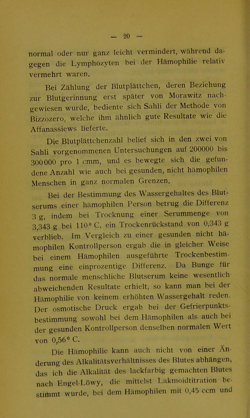 normal oclor nur ganz leicht vermindeit, wählend da- gegen die Lymphozyten bei der Hämophilie relativ vermehrt waren. Bei Zählung der Blutplättchen, deren Beziehung zur Blutgerinnung erst später von Moiawitz nach- gewiesen wurde, bediente sich Sahli der Methode von Bizzozero, welche ihm ähnlich gute Resultate wie die Affanassiews lieferte. Die Blutplättchenzahl belief sich in den zwei von Sahli vorgenommenen Untersuchungen auf 200000 bis 300000 pro 1 cmm, und es bewegte sich die gefun- dene Anzahl wie auch bei gesunden, nicht hämophilen Menschen in ganz normalen Grenzen. Bei der Bestimmung des Wassergehaltes des Blut- serums einer hämophilen Person betrug die Differenz 3 g, indem bei Trocknung einer Serummenge von 3 343 g bei HO» C. ein Trockenrückstand von 0,343 g verblieb. Im Vergleich zu einer gesunden nicht hä- mophilen Kontrollperson ergab die in gleicher Weise bei einem Hämophilen ausgeführte Trockenbestim- mung eine einprozentige Differenz. Da Bunge für das normale menschliche Blutserum keine wesentlich abweichenden Resultate erhielt, so kann man bei der Hämophilie von keinem erhöhten Wassergehalt reden. Der osmotische Druck ergab bei der Gefrierpunkts- bestimmung sowohl hei dem Hämophilen als auch bei der gesunden Kontrollperson denselben normalen Wert von 0,56® C. Die Hämophilie kann auch nicht von einer Än- derung des Alkalitätsverhältnisses des Blutes abhängen, das ich die Alkalität des lackfarbig gemachten Blutes nach Engel-Löwy, die mittelst Lakmoidtitration be- stimmt wurde, bei dem Hämophilen mit 0,45 ccm und
