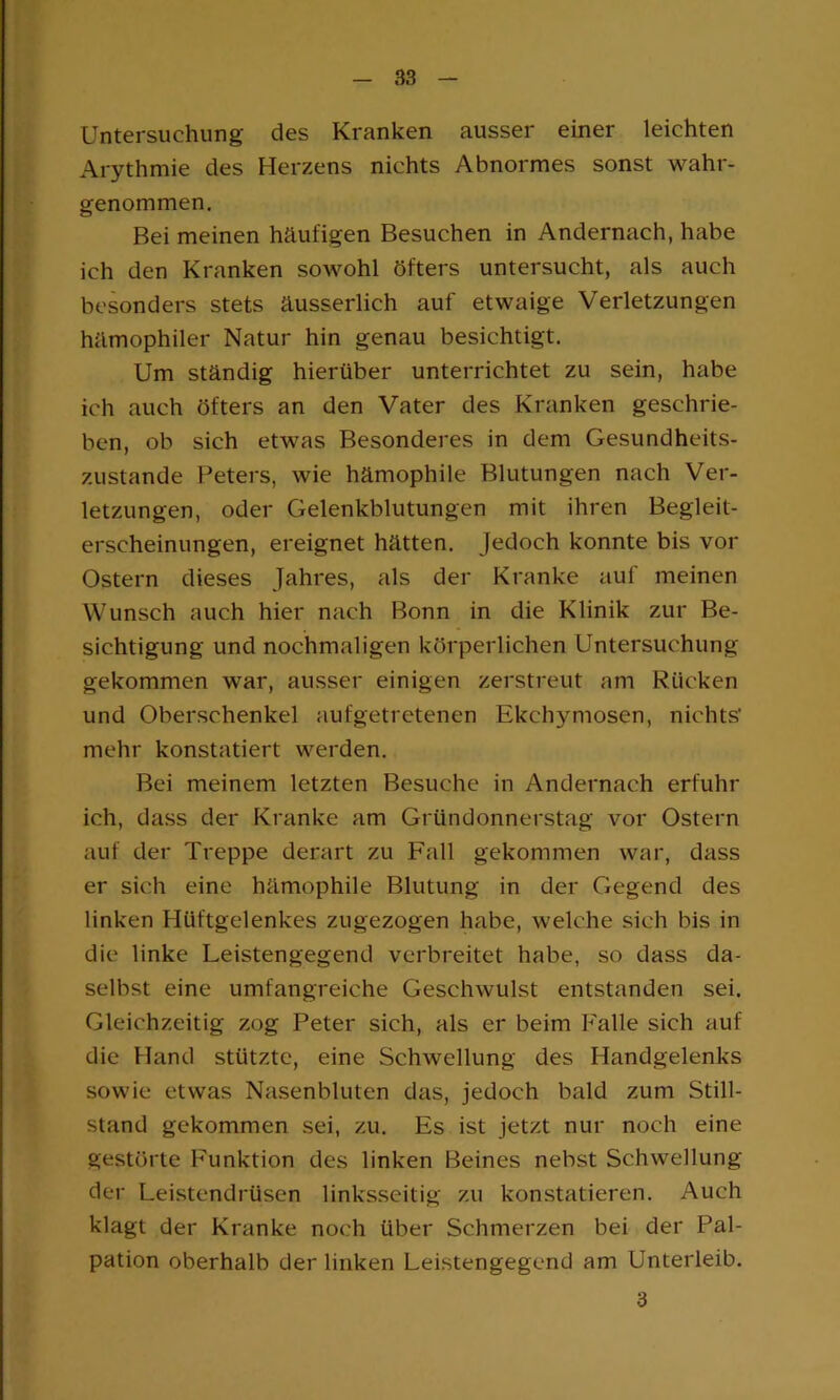 Untersuchung des Kranken ausser einer leichten Arythmie des Herzens nichts Abnormes sonst wahr- genommen. Bei meinen häufigen Besuchen in Andernach, habe ich den Kranken sowohl öfters untersucht, als auch besonders stets äusserlich auf etwaige Verletzungen hämophiler Natur hin genau besichtigt. Um ständig hierüber unterrichtet zu sein, habe ich auch öfters an den Vater des Kranken geschrie- ben, ob sich etwas Besonderes in dem Gesundheits- zustände Peters, wie hämophile Blutungen nach Ver- letzungen, oder Gelenkblutungen mit ihren Begleit- erscheinungen, ereignet hätten. Jedoch konnte bis vor Ostern dieses Jahres, als der Kranke auf meinen Wunsch auch hier nach Bonn in die Klinik zur Be- sichtigung und nochmaligen körperlichen Untersuchung gekommen war, ausser einigen zerstreut am Rücken und Oberschenkel aufgetretenen Ekchymosen, nichts' mehr konstatiert werden. Bei meinem letzten Besuche in Andernach erfuhr ich, dass der Kranke am Gründonnerstag vor Ostern auf der Treppe derart zu Fall gekommen war, dass er sich eine hämophile Blutung in der Gegend des linken Hüftgelenkes zugezogen habe, welche sich bis in die linke Leistengegend verbreitet habe, so dass da- selbst eine umfangreiche Geschwulst entstanden sei. Gleichzeitig zog Peter sich, als er beim Falle sich auf die Hand stützte, eine Schwellung des Handgelenks sowie etwas Nasenbluten das, jedoch bald zum Still- stand gekommen sei, zu. Es ist jetzt nur noch eine gestörte Funktion des linken Beines nebst Schwellung der Leistendrüsen linksseitig zu konstatieren. Auch klagt der Kranke noch über Schmerzen bei der Pal- pation oberhalb der linken Leistengegend am Unterleib. 3