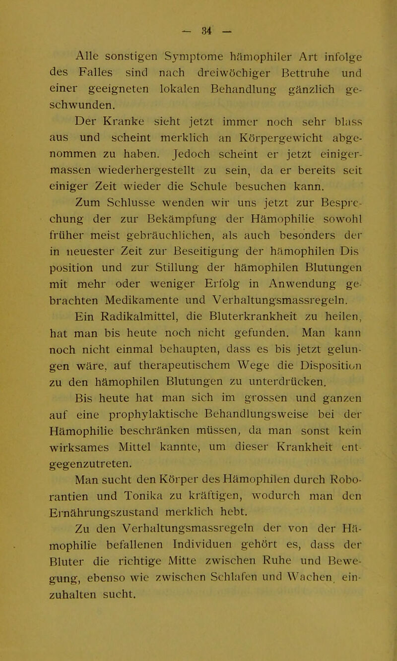 Alle sonstigen Symptome hämophiler Art infolge des Falles sind nach dreiwöchiger Bettruhe und einer geeigneten lokalen Behandlung gänzlich ge- schwunden. Der Kranke sieht jetzt immer noch sehr blass aus und scheint merklich an Körpergewicht abge- nommen zu haben. Jedoch scheint er jetzt einiger- massen wiederhergestellt zu sein, da er bereits seit einiger Zeit wieder die Schule besuchen kann. Zum Schlüsse wenden wir uns jetzt zur Bespre- chung der zur Bekämpfung der Hämophilie sowohl früher meist gebräuchlichen, als auch besonders dei* in neuester Zeit zur Beseitigung der hämophilen Dis Position und zur Stillung der hämophilen Blutungen mit mehr oder weniger Erfolg in Anwendung ge- brachten Medikamente und Verhaltungsmassregeln. Ein Radikalmittel, die Bluterkrankheit zu heilen, hat man bis heute noch nicht gefunden. Man kann noch nicht einmal behaupten, dass es bis jetzt gelun- gen wäre, auf therapeutischem Wege die Disposition zu den hämophilen Blutungen zu unterdrücken. Bis heute hat man sich im grossen und ganzen auf eine prophylaktische Behandlungsweise bei der Hämophilie beschränken müssen, da man sonst kein wirksames Mittel kannte, um dieser Krankheit enl- gegenzutreten. Man sucht den Körper des Hämophilen durch Robo- rantien und Tonika zu kräftigen, wodurch man den Ernährungszustand merklich hebt. Zu den Verhaltungsmassregeln der von der Hä- mophilie befallenen Individuen gehört es, dass der Bluter die richtige Mitte zwischen Ruhe und Bewe- gung, ebenso wie zwischen Schlafen und Wachen ein- zuhalten sucht.