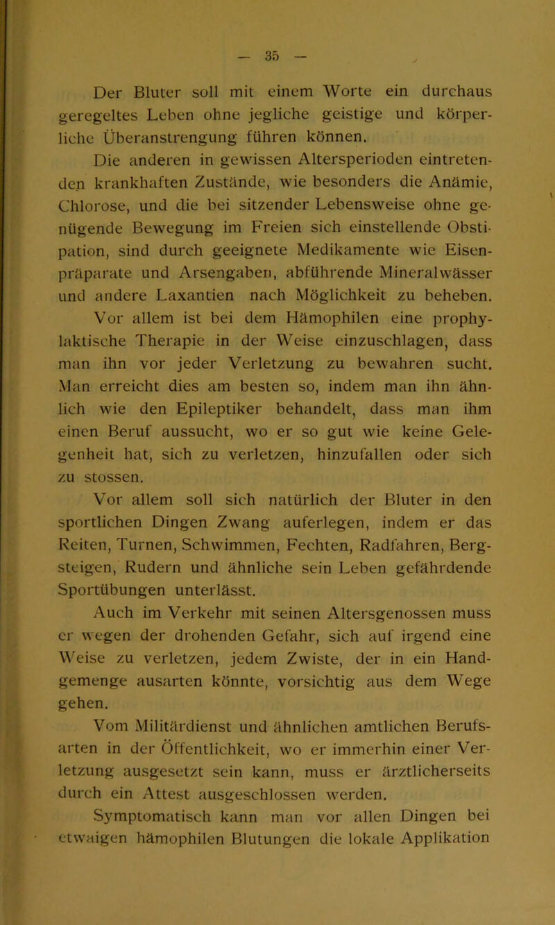 Der Bluter soll mit einem Worte ein durchaus geregeltes Leben ohne jegliche geistige und körper- liche Überanstrengung führen können. Die anderen in gewissen Altersperioden eintreten- den krankhaften Zustande, wie besonders die Anämie, Chlorose, und die bei sitzender Lebensweise ohne ge- nügende Bew'egung im Freien sich einstellende Obsti- pation, sind durch geeignete Medikamente wie Eisen- präparate und Arsengaben, abführende Mineralwässer und andere Laxantien nach Möglichkeit zu beheben. Vor allem ist bei dem Hämophilen eine prophy- laktische Therapie in der Weise einzuschlagen, dass man ihn vor jeder Verletzung zu bewahren sucht. Man erreicht dies am besten so, indem man ihn ähn- lich wie den Epileptiker behandelt, dass man ihm einen Beruf aussucht, wo er so gut wie keine Gele- genheit hat, sich zu verletzen, hinzufallen oder sich zu stossen. Vor allem soll sich natürlich der Bluter in den sportlichen Dingen Zwang auferlegen, indem er das Reiten, Turnen, Schwimmen, Fechten, Radfahren, Berg- steigen, Rudern und ähnliche sein Leben gefährdende Sportübungen unterlässt. Auch im Verkehr mit seinen Altersgenossen muss er wegen der drohenden Gefahr, sich auf irgend eine W'eise zu verletzen, jedem Zwiste, der in ein Hand- gemenge ausarten könnte, vorsichtig aus dem Wege gehen. Vom Militärdienst und ähnlichen amtlichen Berufs- arten in der Öffentlichkeit, wo er immerhin einer Ver- letzung ausgesetzt sein kann, muss er ärztlicherseits durch ein Attest ausgeschlossen werden. Symptomatisch kann man vor allen Dingen bei etwaigen hämophilen Blutungen die lokale Applikation