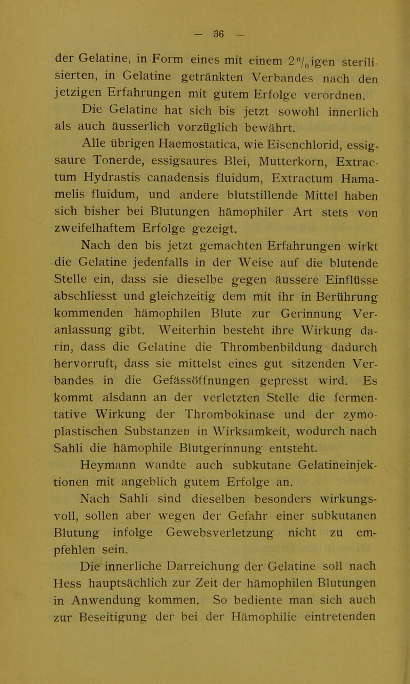 der Gelatine, in Form eines mit einem 2'’/„igen sterili- sierten, in Gelatine getränkten Verbandes nach den jetzigen Erfahrungen mit gutem Erfolge verordnen. Die Gelatine hat sich bis jetzt sowohl innerlich als auch äusserlich vorzüglich bewährt. Alle übrigen Haemostatica, wie Eisenchlorid, essig- saure Tonerde, essigsaures Blei, Mutterkorn, Extrac- tum Hydrastis canadensis fluidum, Extractum Hama- melis fluidum, und andere blutstillende Mittel haben sich bisher bei Blutungen hämophiler Art stets von zweifelhaftem Erfolge gezeigt. Nach den bis jetzt gemachten Erfahrungen wirkt die Gelatine jedenfalls in der Weise auf die blutende Stelle ein, dass sie dieselbe gegen äussere Einflüsse abschliesst und gleichzeitig dem mit ihr in Berührung kommenden hämophilen Blute zur Gerinnung Ver- anlassung gibt. Weiterhin besteht ihre Wirkung da- rin, dass die Gelatine die Thrombenbildung dadurch hervorruft, dass sie mittelst eines gut sitzenden Ver- bandes in die Gefässöffnungen gepresst wird. Es kommt alsdann an der verletzten Stelle die fermen- tative Wirkung der Thrombokinase und der zymo- plastischen Substanzen in Wirksamkeit, wodurch nach Sahli die hämophile Blutgerinnung entsteht. Heymann wandte auch subkutane Gelatineinjek- tionen mit angeblich gutem Erfolge an. Nach Sahli sind dieselben besonders wirkungs- voll, sollen aber wegen der Gefahr einer subkutanen Blutung infolge Gewebsverletzung nicht zu em- pfehlen sein. Die innerliche Darreichung der Gelatine soll nach Hess hauptsächlich zur Zeit der hämophilen Blutungen in Anwendung kommen. So bediente man sich auch zur Beseitigung der bei der Hämophilie eintretenden