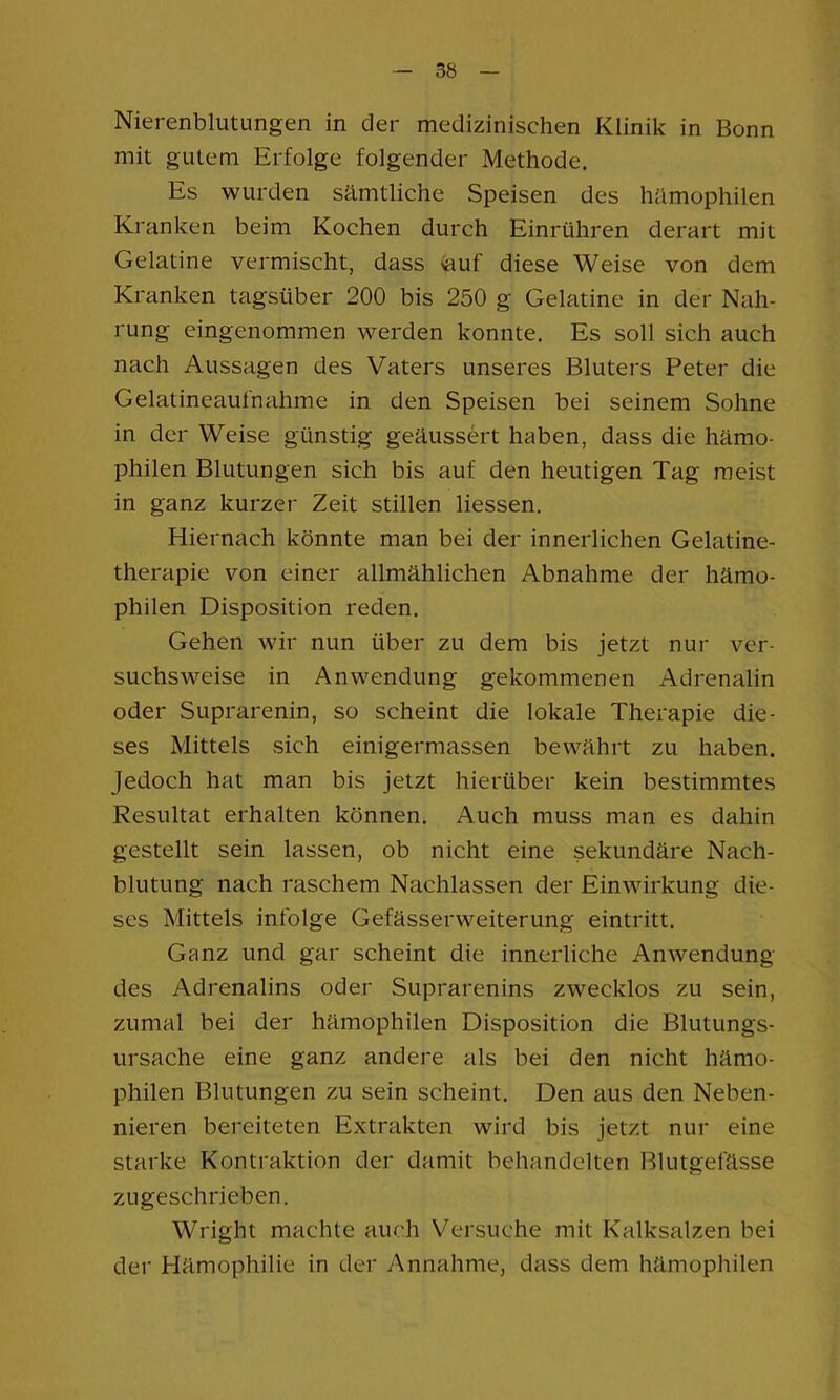 Nierenblutungen in der medizinischen Klinik in Bonn mit gutem Erfolge folgender Methode. Es wurden sämtliche Speisen des hämophilen Kranken beim Kochen durch Einrühren derart mit Gelatine vermischt, dass >auf diese Weise von dem Kranken tagsüber 200 bis 250 g Gelatine in der Nah- rung eingenommen werden konnte. Es soll sich auch nach Aussagen des Vaters unseres Bluters Peter die Gelatineaufnahme in den Speisen bei seinem Sohne in der Weise günstig geäussert haben, dass die hämo- philen Blutungen sich bis auf den heutigen Tag meist in ganz kurzer Zeit stillen Hessen. Hiernach könnte man bei der innerlichen Gelatine- therapie von einer allmählichen Abnahme der hämo- philen Disposition reden. Gehen wir nun über zu dem bis jetzt nur ver- suchsweise in Anwendung gekommenen Adrenalin oder Suprarenin, so scheint die lokale Therapie die- ses Mittels sich einigermassen bewährt zu haben. Jedoch hat man bis jetzt hierüber kein bestimmtes Resultat erhalten können. Auch muss man es dahin gestellt sein lassen, ob nicht eine sekundäre Nach- blutung nach raschem Nachlassen der Einwirkung die- ses Mittels infolge Gefässerweiterung eintritt. Ganz und gar scheint die innerliche Anwendung des Adrenalins oder Suprarenins zwecklos zu sein, zumal bei der hämophilen Disposition die Blutungs- ursache eine ganz andere als bei den nicht hämo- philen Blutungen zu sein scheint. Den aus den Neben- nieren bereiteten Extrakten wird bis jetzt nur eine starke Kontraktion der damit behandelten Blutgefässe zngeschrieben. Wright machte auch Versuche mit Kalksalzen bei der Hämophilie in der Annahme, dass dem hämophilen